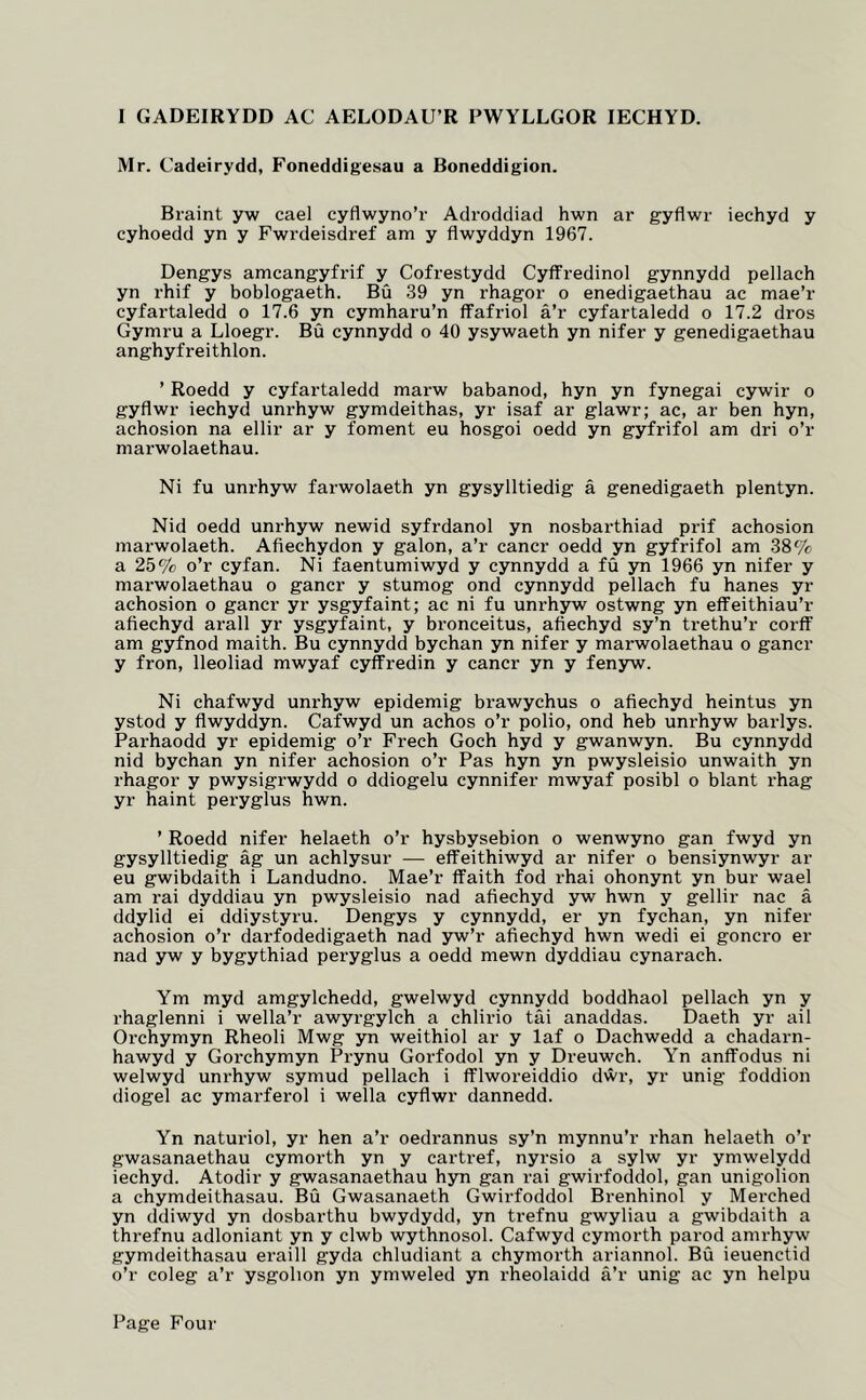 I GADEIRYDD AC AELODAU’R PWYLLGOR lECHYD. Mr. Cadeirydd, Foneddigesau a Boneddigion. Braint yw cael cyflwyno’r Adroddiad hwn ar gyflwr iechyd y cyhoedd yn y Fwrdeisdref am y flwyddyn 1967. Dengys amcangyfi’if y Cofrestydd Cyffredinol gynnydd pellach yn rhif y boblogaeth. Bu 39 yn rhagor o enedigaethau ac mae’r cyfartaledd o 17.6 yn cymharu’n ffafriol a’r cyfartaledd o 17.2 dros Gymru a Lloegr. Bu cynnydd o 40 ysywaeth yn nifer y genedigaethau anghyfreithlon. ’ Roedd y cyfartaledd marw babanod, hyn yn fynegai cywir o gyflwr iechyd unrhyw gymdeithas, yr isaf ar glawr; ac, ar ben hyn, achosion na ellir ar y foment eu hosgoi oedd yn gyfrifol am dri o’r marwolaethau. Ni fu unrhyw farwolaeth yn gysylltiedig a genedigaeth plentyn. Nid oedd unrhyw newid syfrdanol yn nosbarthiad prif achosion marwolaeth. Afiechydon y galon, a’r cancr oedd yn gyfrifol am 38% a 25% o’r cyfan. Ni faentumiwyd y cynnydd a fu yn 1966 yn nifer y marwolaethau o gancr y stumog ond cynnydd pellach fu hanes yr achosion o gancr yr ysgyfaint; ac ni fu unrhyw ostwng yn eflfeithiau’r afiechyd arall yr ysgyfaint, y bronceitus, afiechyd sy’n trethu’r corff am gyfnod maith. Bu cynnydd bychan yn nifer y marwolaethau o gancr y fron, lleoliad mwyaf cyffredin y cancr yn y fenyw. Ni chafwyd unrhyw epidemig brawychus o afiechyd heintus yn ystod y flwyddyn. Cafwyd un achos o’r polio, ond heb unrhyw barlys. Parhaodd yr epidemig o’r Freeh Goch hyd y gwanwyn. Bu cynnydd nid bychan yn nifer achosion o’r Pas hyn yn pwysleisio unwaith yn rhagor y pwysigrwydd o ddiogelu cynnifer mwyaf posibl o blant rhag yr haint peryglus hwn. ’ Roedd nifer helaeth o’r hysbysebion o wenwyno gan fwyd yn gysylltiedig ag un achlysur — effeithiwyd ar nifer o bensiynwyr ar eu gwibdaith i Landudno. Mae’r ffaith fod rhai ohonynt yn bur wael am rai dyddiau yn pwysleisio nad afiechyd yw hwn y gellir nac a ddylid ei ddiystyru. Dengys y cynnydd, er yn fychan, yn nifer achosion o’r darfodedigaeth nad yw’r afiechyd hwn wedi ei goncro er nad yw y bygythiad peryglus a oedd mewn dyddiau cynarach. Ym myd amgylchedd, gwelwyd cynnydd boddhaol pellach yn y rhaglenni i wella’r awyrgylch a chlirio tai anaddas. Daeth yr ail Orchymyn Rheoli Mwg yn weithiol ar y laf o Dachwedd a chadarn- hawyd y Gorchymyn Prynu Gorfodol yn y Dreuwch. Yn anffodus ni welwyd unrhyw symud pellach i fflworeiddio dwr, yr unig foddion diogel ac ymarferol i wella cyflwr dannedd. Yn naturiol, yr hen a’r oedrannus sy’n mynnu’r rhan helaeth o’r gwasanaethau cymorth yn y cartref, nyrsio a sylw yr ymwelydd iechyd. Atodir y gwasanaethau hyn gan rai gwirfoddol, gan unigolion a chymdeithasau. Bu Gwasanaeth Gwirfoddol Brenhinol y Merched yn ddiwyd yn dosbarthu bwydydd, yn trefnu gwyliau a gwibdaith a threfnu adloniant yn y clwb wythnosol. Cafwyd cymorth parod amrhyw gymdeithasau eraill gyda chludiant a chymorth ariannol. Bu ieuenctid o’r coleg a’r ysgolion yn ymweled yn rheolaidd a’r unig ac yn helpu