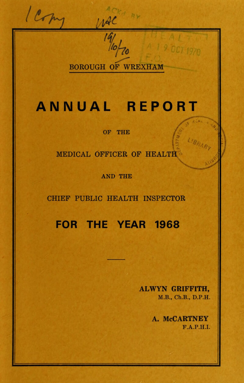 % BOROUGH OF WREXHAM ANNUAL REPORT ✓3* OF THE a MEDICAL OFFICER OF HEALTH \ AND THE CHIEF PUBLIC HEALTH INSPECTOR FOR THE YEAR 1968 ALWYN GRIFFITH, M.B., Ch.B., D.P.H. a. McCartney F.A.P.H.I.