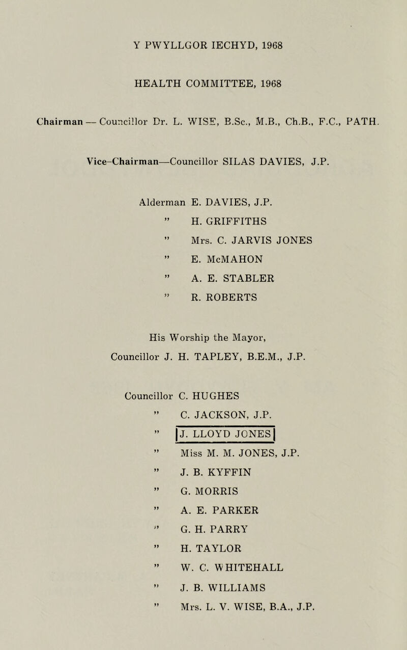 Y PWYLLGOR IECHYD, 1968 HEALTH COMMITTEE, 1968 Chairman — Councillor Dr. L. WISE, B.Sc., M.B., Ch.B., F.C., PATH. Vice-Chairman—Councillor SILAS DAVIES, J.P. Alderman E. DAVIES, J.P. ” H. GRIFFITHS ” Mrs. C. JARVIS JONES ” E. McMAHON ” A. E. STABLER ” R. ROBERTS His Worship the Mayor, Councillor J. H. TAPLEY, B.E.M., J.P. Councillor C. HUGHES ” C. JACKSON, J.P. ” |j. LLOYD JONES | ” Miss M. M. JONES, J.P. ” J. B. KYFFIN ” G. MORRIS ” A. E. PARKER ” G. H. PARRY ” H. TAYLOR ” W. C. WHITEHALL ” J. B. WILLIAMS ” Mrs. L. V. WISE, B.A., J.P.