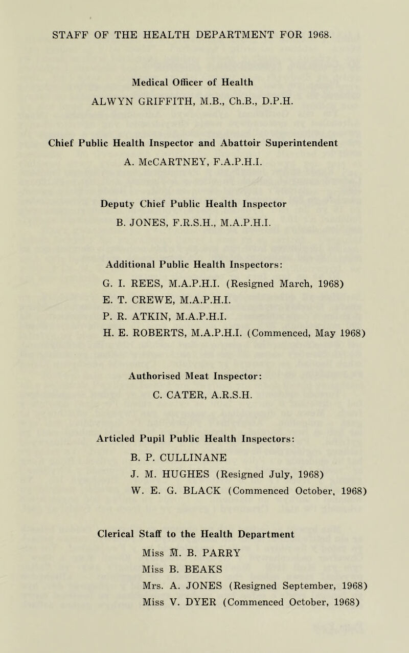 STAFF OF THE HEALTH DEPARTMENT FOR 1968. Medical Officer of Health ALWYN GRIFFITH, M.B., Ch.B., D.P.H. Chief Public Health Inspector and Abattoir Superintendent a. McCartney, f.a.p.h.i. Deputy Chief Public Health Inspector B. JONES, F.R.S.H., M.A.P.H.I. Additional Public Health Inspectors: G. I. REES, M.A.P.H.I. (Resigned March, 1968) E. T. CREWE, M.A.P.H.I. P. R. ATKIN, M.A.P.H.I. H. E. ROBERTS, M.A.P.H.I. (Commenced, May 1968) Authorised Meat Inspector: C. CATER, A.R.S.H. Articled Pupil Public Health Inspectors: B. P. CULLINANE J. M. HUGHES (Resigned July, 1968) W. E. G. BLACK (Commenced October, 1968) Clerical Staff to the Health Department Miss M. B. PARRY Miss B. BEAKS Mrs. A. JONES (Resigned September, 1968) Miss V. DYER (Commenced October, 1968)