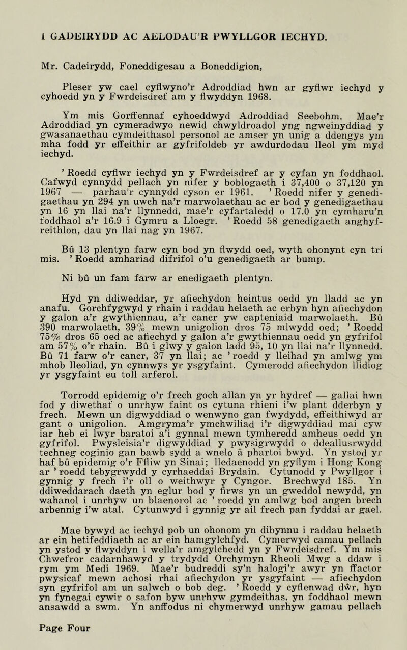 1 GADEIRYDD AC AGLODAU R PWYLLGOR IECHYD. Mr. Cadeirydd, Foneddigesau a Boneddigion, Pleser yw cael cyflwyno’r Adroddiad hwn ar gyflwr iechyd y cyhoedd yn y Fwrdeisdref am y fiwyddyn 1968. Ym mis Gorffennaf cyhoeddwyd Adroddiad Seebohm. Mae’r Adroddiad yn cymeradwyo newid chwyldroadol yng ngweinyddiad y gwasanaethau cymdeithasol personol ac amser yn unig a ddengys ym mha fodd yr effeithir ar gyfrifoldeb yr awdurdodau lleol ym myd iechyd. ’ Roedd cyflwr iechyd yn y Fwrdeisdref ar y cyfan yn foddhaol. Cafwyd cynnydd pellach yn nifer y boblogaeth i 37,400 o 37,120 yn 1967 — parhau’r cynnydd cyson er 1961. ’ Roedd nifer y genedi- gaethau yn 294 yn uwch na’r marwolaethau ac er bod y genedigaethau yn 16 yn llai na’r llynnedd, mae’r cyfartaledd o 17.0 yn cymharu’n foddhaol a’r 16.9 i Gymru a Lloegr. ’ Roedd 58 genedigaeth anghyf- reithlon, dau yn llai nag yn 1967. BO 13 plentyn farw cyn bod yn flwydd oed, wyth ohonynt cyn tri mis. ’ Roedd amhariad difrifol o’u genedigaeth ar bump. Ni bu un fam farw ar enedigaeth plentyn. Hyd yn ddiweddar, yr afiechydon heintus oedd yn lladd ac yn anafu. Gorchfygwyd y rhain i raddau helaeth ac erbyn hyn afiechydon y galon a’r gwythiennau, a’r cancr yw capteniaid marwolaeth. Bu 390 marwolaeth, 39% mewn unigolion dros 75 mlwydd oed; ’ Roedd 75% dros 65 oed ac afiechyd y galon a’r gwythiennau oedd yn gyfrifol am 57% o’r rhain. B0 i glwy y galon ladd 95, 10 yn llai na’r llynnedd. B0 71 farw o’r cancr, 37 yn llai; ac ’roedd y lleihad yn amlwg ym mhob lleoliad, yn cynnwys yr ysgyfaint. Cymerodd afiechydon llidiog yr ysgyfaint eu toll arferol. Torrodd epidemig o’r frech goch allan yn yr hydref — gallai hwn fod y diwethaf o unrhyw faint os cytuna rhieni i’w plant dderbyn y frech. Mewn un digwyddiad o wenwyno gan fwydydd, effeithiwyd ar gant o unigolion. Amgryma’r ymchwiliad i’r digwyddiad mai cyw iar heb ei lwyr baratoi a’i gynnal mewn tymheredd amheus oedd yn gyfrifol. Pwysleisia’r digwyddiad y pwysigrwydd o ddeallusrwydd techneg coginio gan bawb sydd a wnelo a phartoi bwyd. Yn ystod yr haf bO epidemig o’r Ffliw yn Sinai; lledaenodd yn gyfiym i Hong Kong ar ’ roedd tebygrwydd y cyrhaeddai Brydain. Cytunodd y Pwyllgor i gynnig y frech i’r oil o weithwyr y Cyngor. Brechwyd 185. Yn ddiweddarach daeth yn eglur bod y firws yn un gweddol newydd, yn wahanol i unrhyw un blaenorol ac ’ roedd yn amlwg bod angen brech arbennig i’w atal. Cytunwyd i gynnig yr ail frech pan fyddai ar gael. Mae bywyd ac iechyd pob un ohonom yn dibynnu i raddau helaeth ar ein hetifeddiaeth ac ar ein hamgylchfyd. Cymerwyd camau pellach yn ystod y fiwyddyn i wella’r amgylchedd yn y Fwrdeisdref. Ym mis Chwefror cadarnhawyd y trydydd Orchymyn Rheoli Mwg a ddaw i rym ym Medi 1969. Mae’r budreddi sy’n halogi’r awyr yn ffactor pwysicaf mewn achosi rhai afiechydon yr ysgyfaint — afiechydon syn gyfrifol am un salwch o bob deg. ’ Roedd y cyflenwad dwr, hyn yn fynegai cywir o safon byw unrhyw gymdeithas, yn foddhaol mewn ansawdd a swm. Yn anffodus ni chymerwyd unrhyw gamau pellach Page Four