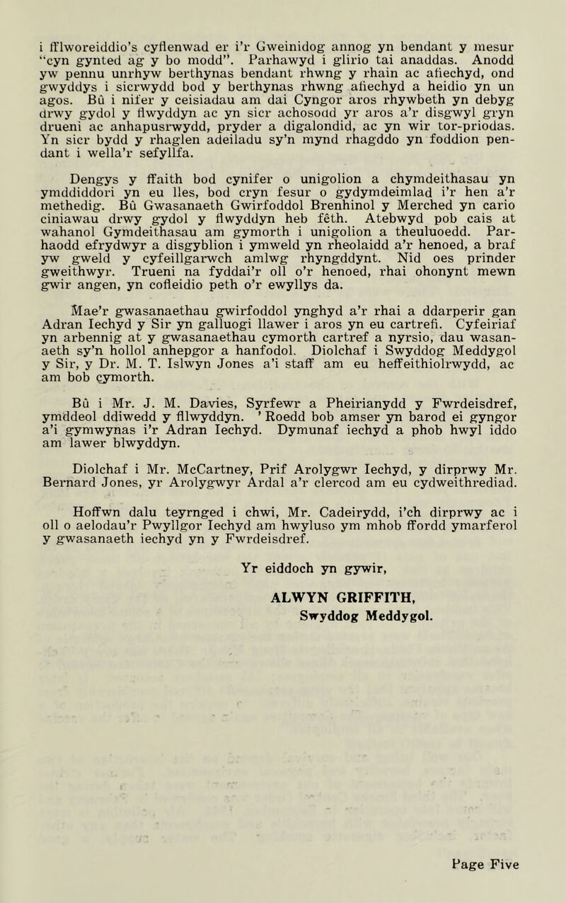 “cyn gynted ag y bo modd”. Parhawyd i glirio tai anaddas. Anodd yw pennu unrhyw berthynas bendant rhwng y rhain ac atiechyd, ond gwyddys i sicrwydd bod y berthynas rhwng atiechyd a heidio yn un agos. Bu i niter y ceisiadau am dai Cyngor aros rhywbeth yn debyg drwy gydol y flwyddyn ac yn sicr achosodd yr aros a’r disgwyl gryn drueni ac anhapusrwydd, pryder a digalondid, ac yn wir tor-priodas. Yn sicr bydd y rhaglen adeiladu sy’n mynd rhagddo yn foddion pen- dant i wella’r sefyllfa. Dengys y ffaith bod cynifer o unigolion a chymdeithasau yn ymddiddori yn eu lies, bod cryn fesur o gydymdeimlad i’r hen a’r methedig. Bu Gwasanaeth Gwirfoddol Brenhinol y Merched yn cario ciniawau drwy gydol y flwyddyn heb feth. Atebwyd pob cais at wahanol Gymdeithasau am gymorth i unigolion a theuluoedd. Par- haodd efrydwyr a disgyblion i ymweld yn rheolaidd a’r henoed, a braf yw gweld y cyfeillgaiwch amlwg rhyngddynt. Nid oes prinder gweithwyr. Trueni na fyddai’r oil o’r henoed, rhai ohonynt mewn gwir angen, yn cofleidio peth o’r ewyllys da. Mae’r gwasanaethau gwirfoddol ynghyd a’r rhai a ddarperir gan Adran Iechyd y Sir yn galluogi llawer i aros yn eu cartrefi. Cyfeiriaf yn arbennig at y gwasanaethau cymorth cartref a nyrsio, dau wasan- aeth sy’n hollol anhepgor a hanfodol. Diolchaf i Swyddog Meddygol y Sir, y Dr. M. T. Islwyn Jones a’i staff am eu heffeithiolrwydd, ac am bob cymorth. Bu i Mr. J. M. Davies, Syrfewr a Pheirianydd y Fwrdeisdref, ymddeol ddiwedd y fllwyddyn. ’ Roedd bob amser yn barod ei gyngor a’i gymwynas i’r Adran Iechyd. Dymunaf iechyd a phob hwyl iddo am lawer blwyddyn. Diolchaf i Mr. McCartney, Prif Arolygwr Iechyd, y dirprwy Mr. Bernard Jones, yr Arolygwyr Ardal a’r clercod am eu cydweithrediad. Hoffwn dalu teyrnged i chwi, Mr. Cadeirydd, i’ch dirprwy ac i oil o aelodau’r Pwyllgor Iechyd am hwyluso ym mhob ffordd ymarferol y gwasanaeth iechyd yn y Fwrdeisdref. Yr eiddoch yn gywir, ALWYN GRIFFITH, Swyddog Meddygol.
