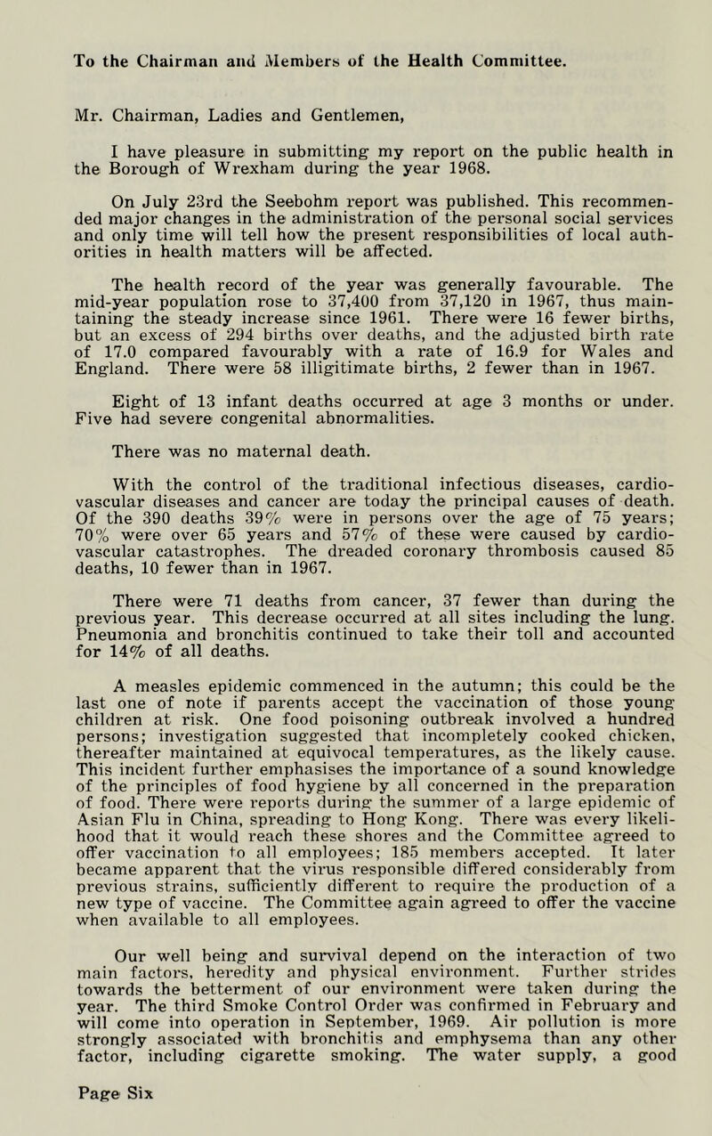 To the Chairman ami Members of the Health Committee. Mr. Chairman, Ladies and Gentlemen, I have pleasure in submitting- my report on the public health in the Borough of Wrexham during the year 1968. On July 23rd the Seebohm report was published. This recommen- ded major changes in the administration of the personal social services and only time will tell how the present responsibilities of local auth- orities in health matters will be affected. The health record of the year was genei’ally favourable. The mid-year population rose to 37,400 from 37,120 in 1967, thus main- taining the steady increase since 1961. There were 16 fewer births, but an excess of 294 births over deaths, and the adjusted birth rate of 17.0 compared favourably with a rate of 16.9 for Wales and England. There were 58 illigitimate births, 2 fewer than in 1967. Eight of 13 infant deaths occurred at age 3 months or under. Five had severe congenital abnormalities. There was no maternal death. With the control of the traditional infectious diseases, cardio- vascular diseases and cancer are today the principal causes of death. Of the 390 deaths 39% were in persons over the age of 75 years; 70% were over 65 years and 57% of these were caused by cardio- vascular catastrophes. The dreaded coronary thrombosis caused 85 deaths, 10 fewer than in 1967. There were 71 deaths from cancer, 37 fewer than during the previous year. This decrease occurred at all sites including the lung. Pneumonia and bronchitis continued to take their toll and accounted for 14% of all deaths. A measles epidemic commenced in the autumn; this could be the last one of note if parents accept the vaccination of those young children at risk. One food poisoning outbreak involved a hundred persons; investigation suggested that incompletely cooked chicken, thereafter maintained at equivocal temperatures, as the likely cause. This incident further emphasises the importance of a sound knowledge of the principles of food hygiene by all concerned in the preparation of food. There were reports during the summer of a large epidemic of Asian Flu in China, spreading to Hong Kong. There was every likeli- hood that it would reach these shores and the Committee agreed to offer vaccination to all employees; 185 members accepted. It later became apparent that the virus responsible differed considerably from previous strains, sufficiently different to require the production of a new type of vaccine. The Committee again agreed to offer the vaccine when available to all employees. Our well being and survival depend on the interaction of two main factors, heredity and physical environment. Further strides towards the betterment of our environment were taken during the year. The third Smoke Control Order was confirmed in February and will come into operation in September, 1969. Air pollution is more strongly associated with bronchitis and emphysema than any other factor, including cigarette smoking. The water supply, a good