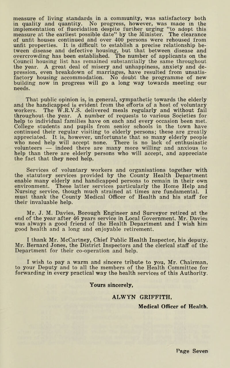 in quality and quantity. No progress, however, was made in the implementation of tiuoridation despite further urging “to adopt this measure at the earliest possible date” by the Minister. The clearance of unlit houses continued and over 400 persons were rehoused from unfit properties. It is difficult to establish a precise relationship be- tween disease and defective housing, but that between disease and overcrowding has been established. The number of applicants on the Council housing list has remained substantially the same throughout the year. A great deal of misery and unhappiness, anxiety and de- pression, even breakdown of marriages, have resulted from unsatis- factory housing accommodation. No doubt the programme of new building now in progress will go a long way towards meeting our needs. That public opinion is, in general, sympathetic towards the elderly and the handicapped is evident from the efforts of a host of voluntary workers. The W.R.V.S. delivered meals regularly and without fail throughout the year. A number of requests to various Societies for help to individual families have on each and every occasion been met. College students and pupils from senior schools in the town have continued their l-egular visiting to elderly persons; these are greatly appreciated. It is, however, unfortunate that so many elderly people who need help will accept none. There is no lack of enthusiastic volunteei’s —- indeed there are many more willing and anxious to help than there are elderly pei*sons who will accept, and appreciate the fact that they need help. Services of voluntary workers and organisations together with the statutory services provided by the County Health Department enable many elderly and handicapped persons to remain in their own environment. These latter services particularly the Home Help and Nursing service, though much strained at times are fundamental. I must thank the County Medical Officer of Health and his staff for their invaluable help. Mr. J. M. Davies, Borough Engineer and Surveyor retired at the end of the year after 46 years service in Local Government. Mr. Davies was always a good friend of the Health Department and I wish him good health and a long and enjoyable retirement. I thank Mr. McCartney, Chief Public Health Inspector, his deputy, Mr. Bernard Jones, the District Inspectors and the clerical staff of the Department for their co-operation and help. I wish to pay a warm and sincere tribute to you, Mr. Chairman, to your Deputy and to all the members of the Health Committee for forwarding in every practical way the health services of this Authority. Yours sincerely, ALWYN GRIFFITH, Medical Officer of Health.