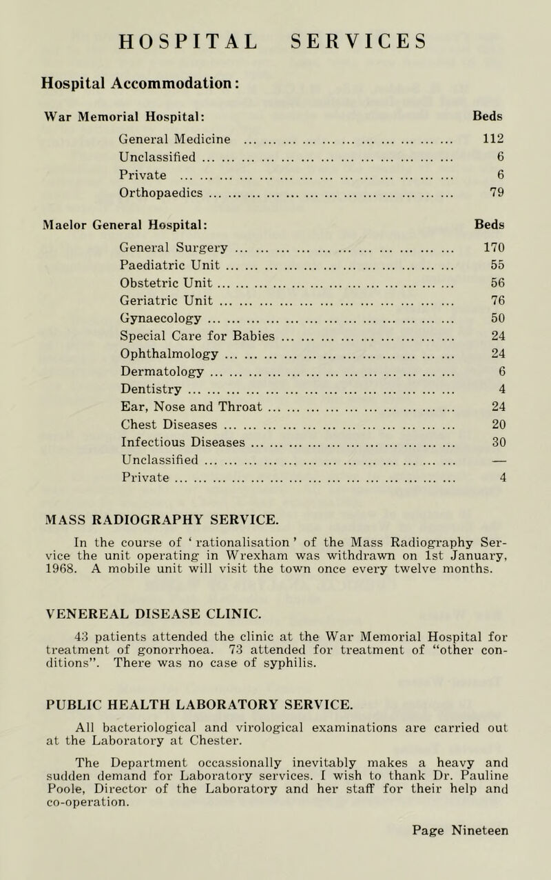 HOSPITAL SERVICES Hospital Accommodation: War Memorial Hospital: Beds General Medicine 112 Unclassified 6 Private 6 Orthopaedics 79 Maelor General Hospital: Beds General Surgery 170 Paediatric Unit 55 Obstetric Unit 56 Geriatric Unit 76 Gynaecology 50 Special Care for Babies 24 Ophthalmology 24 Dermatology 6 Dentistry 4 Ear, Nose and Throat 24 Chest Diseases 20 Infectious Diseases 30 Unclassified — Private 4 MASS RADIOGRAPHY SERVICE. In the course of ‘ rationalisation ’ of the Mass Radiography Ser- vice the unit operating in Wrexham was withdrawn on 1st January, 1968. A mobile unit will visit the town once every twelve months. VENEREAL DISEASE CLINIC. 43 patients attended the clinic at the War Memorial Hospital for treatment of gonorrhoea. 73 attended for treatment of “other con- ditions”. There was no case of syphilis. PUBLIC HEALTH LABORATORY SERVICE. All bacteriological and virological examinations are carried out at the Laboratory at Chester. The Department occassionally inevitably makes a heavy and sudden demand for Laboratory services. I wish to thank Dr. Pauline Poole, Director of the Laboratory and her staff for their help and co-operation.