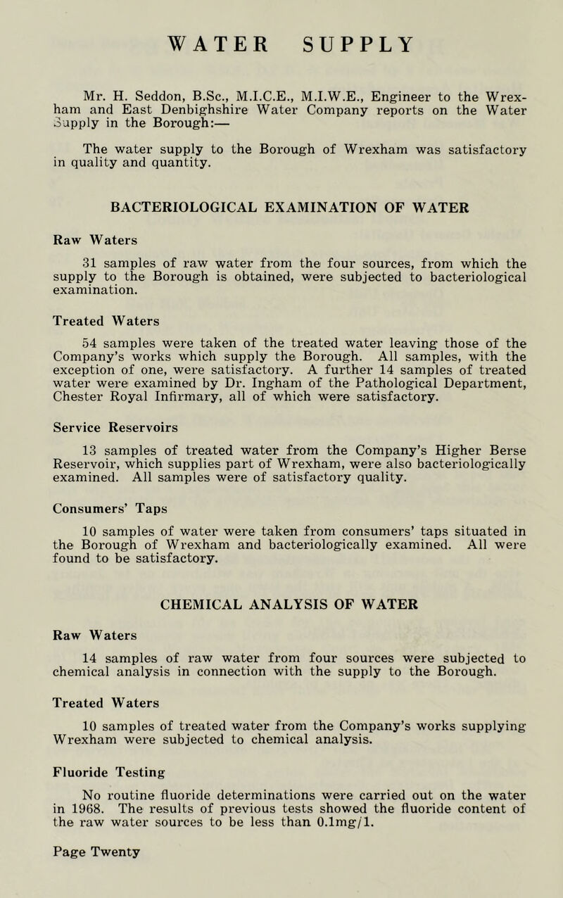 WATER SUPPLY Mr. H. Seddon, B.Sc., M.I.C.E., M.I.W.E., Engineer to the Wrex- ham and East Denbighshire Water Company reports on the Water Supply in the Borough:— The water supply to the Borough of Wrexham was satisfactory in quality and quantity. BACTERIOLOGICAL EXAMINATION OF WATER Raw Waters 31 samples of raw water from the four sources, from which the supply to the Borough is obtained, were subjected to bacteriological examination. Treated Waters 54 samples were taken of the treated water leaving those of the Company’s works which supply the Borough. All samples, with the exception of one, were satisfactory. A further 14 samples of treated water were examined by Dr. Ingham of the Pathological Department, Chester Royal Infirmary, all of which were satisfactory. Service Reservoirs 13 samples of treated water from the Company’s Higher Berse Reservoir, which supplies part of Wrexham, were also bacteriologicaily examined. All samples were of satisfactory quality. Consumers’ Taps 10 samples of water were taken from consumers’ taps situated in the Borough of Wrexham and bacteriologicaily examined. All were found to be satisfactory. CHEMICAL ANALYSIS OF WATER Raw Waters 14 samples of raw water from four sources were subjected to chemical analysis in connection with the supply to the Borough. Treated Waters 10 samples of treated water from the Company’s works supplying Wrexham were subjected to chemical analysis. Fluoride Testing No routine fluoride determinations were carried out on the water in 1968. The results of previous tests showed the fluoride content of the raw water sources to be less than O.lmg/1. Page Twenty