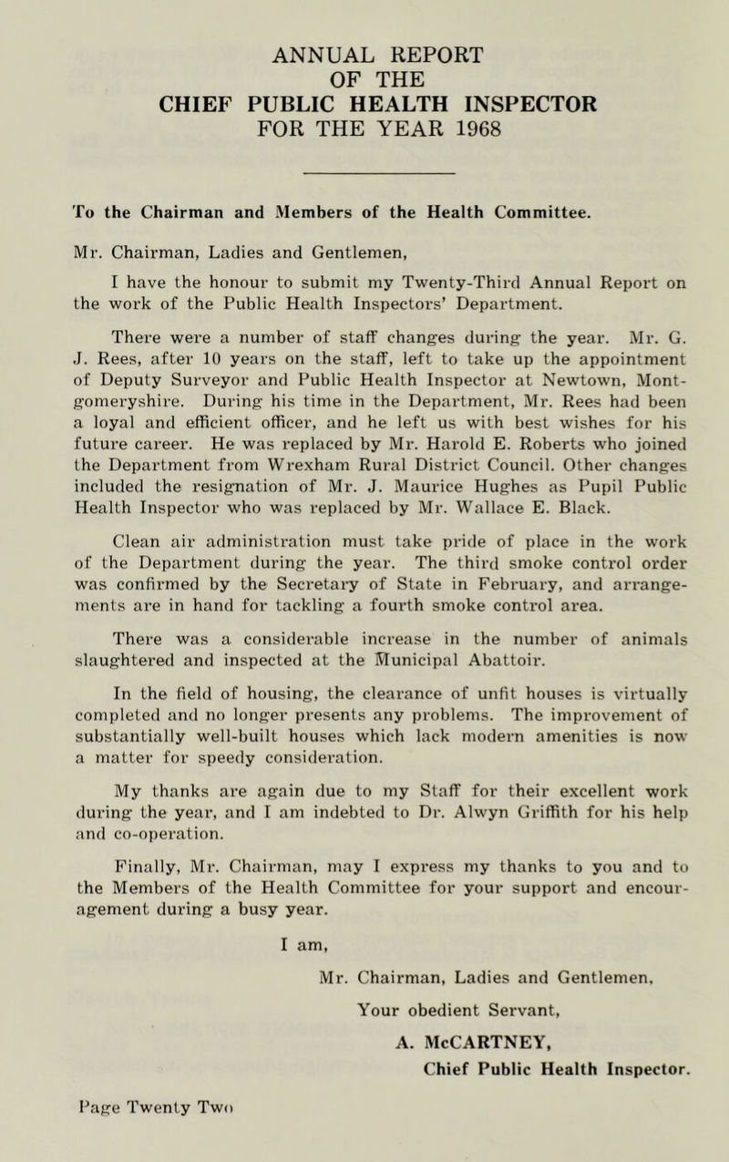 ANNUAL REPORT OF THE CHIEF PUBLIC HEALTH INSPECTOR FOR THE YEAR 1968 To the Chairman and Members of the Health Committee. Mr. Chairman, Ladies and Gentlemen, I have the honour to submit my Twenty-Third Annual Report on the work of the Public Health Inspectors’ Department. There were a number of staff changes during the year. Mr. G. J. Rees, after 10 years on the staff, left to take up the appointment of Deputy Surveyor and Public Health Inspector at Newtown, Mont- gomeryshire. During his time in the Department, Mr. Rees had been a loyal and efficient officer, and he left us with best wishes for his future career. He was replaced by Mr. Harold E. Roberts who joined the Department from Wrexham Rural District Council. Other changes included the resignation of Mr. J. Maurice Hughes as Pupil Public Health Inspector who was replaced by Mr. Wallace E. Black. Clean air administration must take pride of place in the work of the Department during the year. The third smoke control order was confirmed by the Secretary of State in February, and arrange- ments are in hand for tackling a fourth smoke control area. There was a considerable increase in the number of animals slaughtered and inspected at the Municipal Abattoir. In the field of housing, the clearance of unfit houses is virtually completed and no longer presents any problems. The improvement of substantially well-built houses which lack modern amenities is now a matter for speedy consideration. My thanks are again due to my Staff for their excellent work during the year, and I am indebted to Dr. Alwyn Griffith for his help and co-operation. Finally, Mr. Chairman, may I express my thanks to you and to the Members of the Health Committee for your suppoi't and encour- agement during a busy year. I am, Mr. Chairman, Ladies and Gentlemen, Your obedient Servant, a. McCartney, Chief Public Health Inspector.