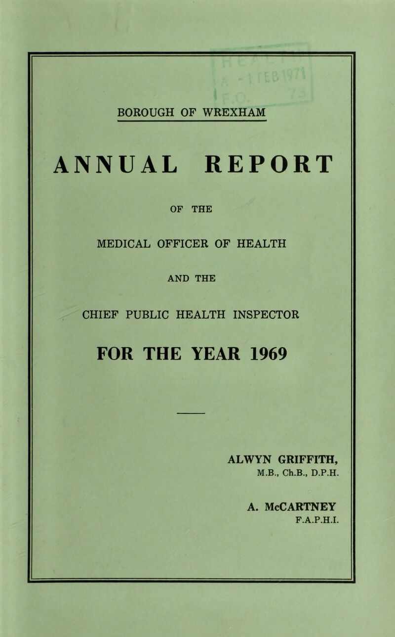 BOROUGH OF WREXHAM ANNUAL REPORT OF THE MEDICAL OFFICER OF HEALTH AND THE CHIEF PUBLIC HEALTH INSPECTOR FOR THE YEAR 1969 ALWYN GRIFFITH, M.B., Ch.B., D.P.H. A. McCartney F.A.P.H.I.
