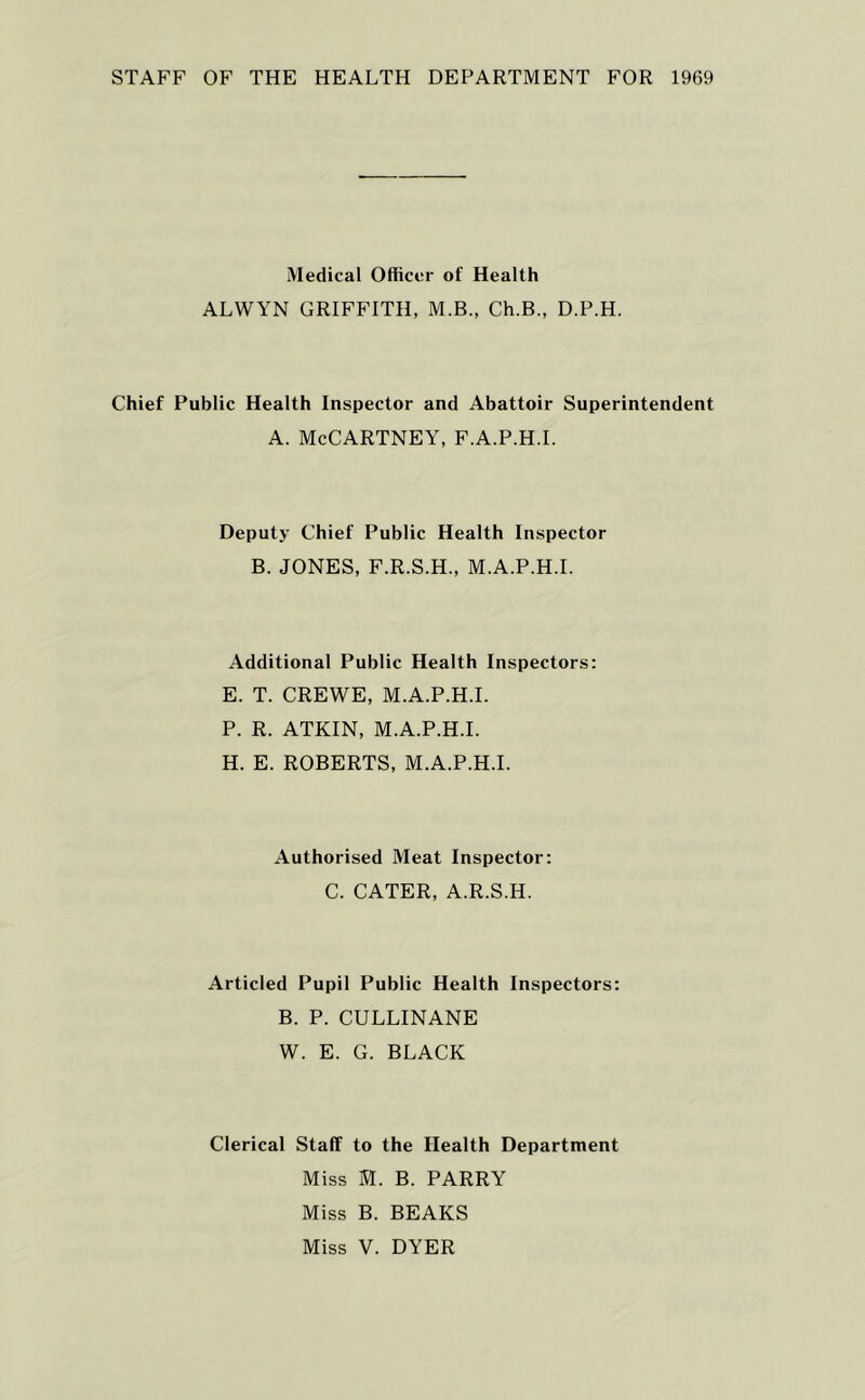 STAFF OF THE HEALTH DEPARTMENT FOR 1969 Medical Officer of Health ALWYN GRIFFITH, M.B., Ch.B., D.P.H. Chief Public Health Inspector and Abattoir Superintendent A. McCartney, f.a.p.h.i. Deputy Chief Public Health Inspector B. JONES, F.R.S.H., M.A.P.H.I. Additional Public Health Inspectors; E. T. CREWE, M.A.P.H.I. P. R. ATKIN, M.A.P.H.I. H. E. ROBERTS, M.A.P.H.I. Authorised Meat Inspector: C. CATER, A.R.S.H. Articled Pupil Public Health Inspectors: B. P. CULLINANE W. E. G. BLACK Clerical Staff to the Health Department Miss M. B. PARRY Miss B. BEAKS Miss V. DYER