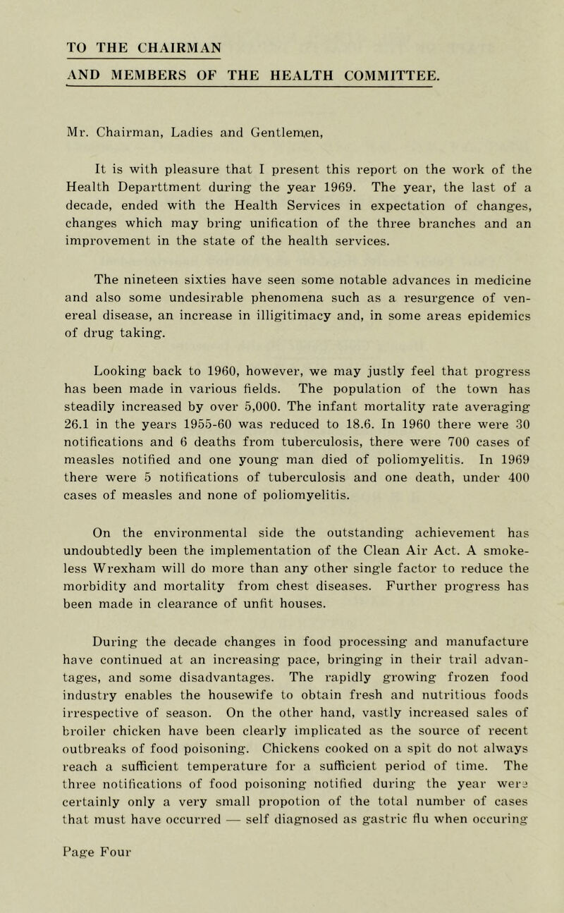 TO THE CHAIRMAN AND MEMBERS OF THE HEALTH COMMITTEE. Mr. Chairman, Ladies and Gentlen^en, It is with pleasure that I present this report on the work of the Health Departtment during the year 1969. The year, the last of a decade, ended with the Health Services in expectation of changes, changes which may bring unification of the three branches and an improvement in the state of the health services. The nineteen sixties have seen some notable advances in medicine and also some undesirable phenomena such as a resurgence of ven- ereal disease, an increase in illigitimacy and, in some areas epidemics of drug taking. Looking back to 1960, however, we may justly feel that progress has been made in various fields. The population of the town has steadily increased by over 5,000. The infant mortality rate averaging 26.1 in the years 1955-60 was reduced to 18.6. In 1960 there were 30 notifications and 6 deaths from tuberculosis, there were 700 cases of measles notified and one young man died of poliomyelitis. In 1969 there were 5 notifications of tuberculosis and one death, under 400 cases of measles and none of poliomyelitis. On the environmental side the outstanding achievement has undoubtedly been the implementation of the Clean Air Act. A smoke- less Wrexham will do more than any other single factor to reduce the morbidity and mortality from chest diseases. Further progress has been made in clearance of unfit houses. During the decade changes in food processing and manufacture have continued at an increasing pace, bringing in their trail advan- tages, and some disadvantages. The rapidly growing frozen food industry enables the housewife to obtain fresh and nutritious foods irrespective of season. On the other hand, vastly increased sales of broiler chicken have been clearly implicated as the source of recent outbreaks of food poisoning. Chickens cooked on a spit do not always reach a sufficient temperature for a sufficient period of time. The three notifications of food poisoning notified during the year weri certainly only a very small propotion of the total number of cases that must have occurred — self diagnosed as gastric ffu when occuring Page Four