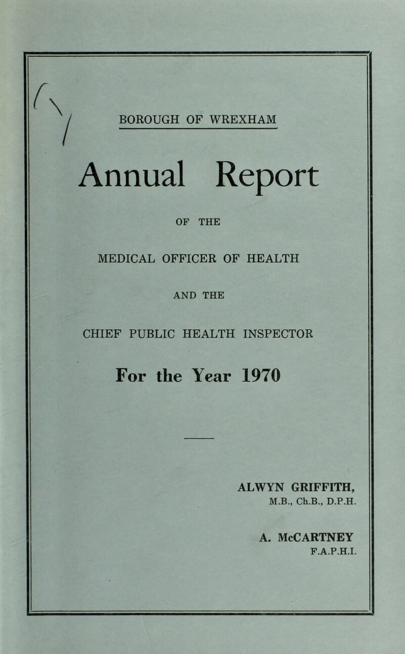 BOROUGH OF WREXHAM Annual Report OF THE MEDICAL OFFICER OF HEALTH AND THE CHIEF PUBLIC HEALTH INSPECTOR For the Year 1970 ALWYN GRIFFITH, M.B., Ch.B., D.P.H. A. McCartney F.A.P.H.I.