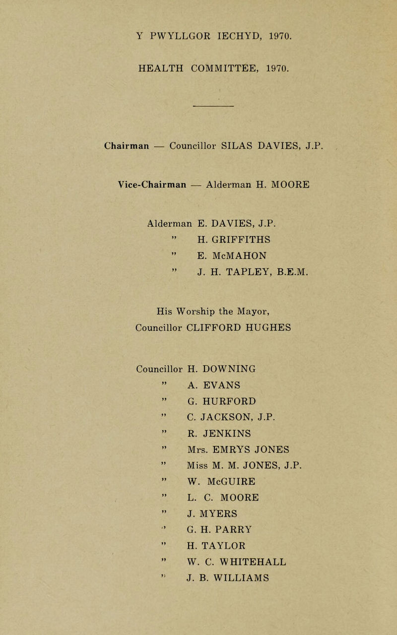 Y PWYLLGOR lECHYD, 1970. HEALTH COMMITTEE, 1970. Chairman — Councillor SILAS DAVIES, J.P. Vice-Chairman — Alderman H. MOORE Alderman E. DAVIES, J.P. ” H. GRIFFITHS ” E. McMAHON ” J. H. TAPLEY, B.E.M. His Worship the Mayor, Councillor CLIFFORD HUGHES Councillor H. DOWNING ” A. EVANS ” G. HURFORD ” C. JACKSON, J.P. ” R. JENKINS ” Mrs. EMRYS JONES ” Miss M. M. JONES, J.P. ” W. McGUIRE ” L. C. MOORE ” J. MYERS G. H. PARRY ” H. TAYLOR ” W. C. WHITEHALL J. B. WILLIAMS