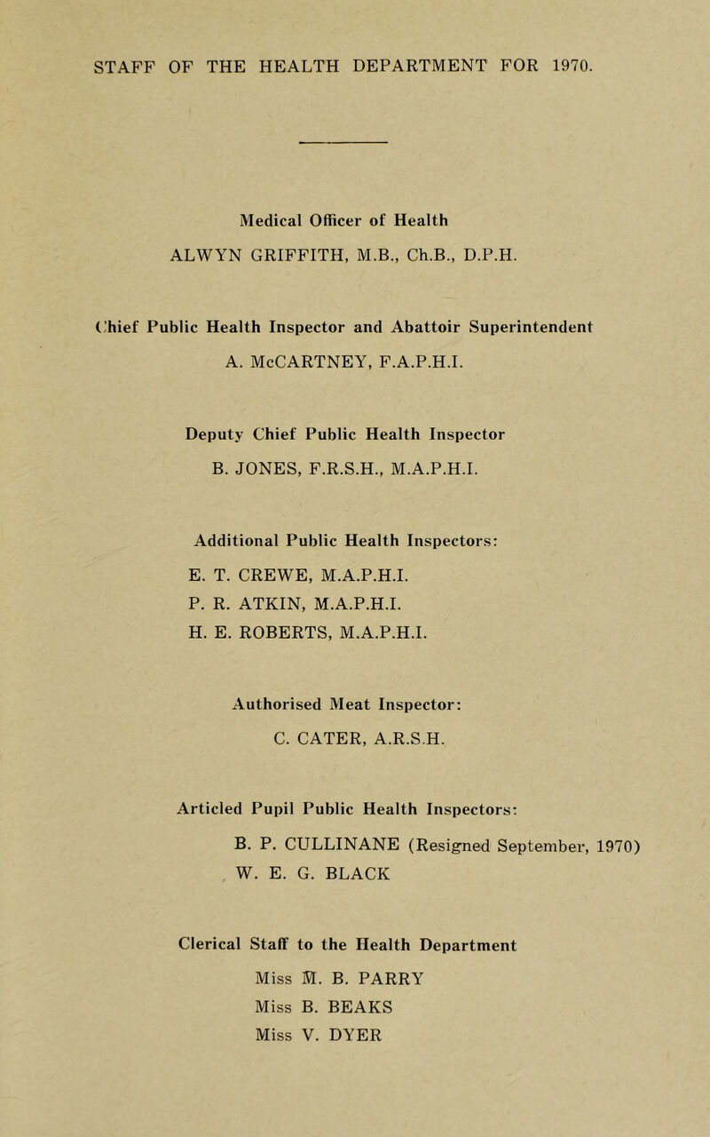 STAFF OF THE HEALTH DEPARTMENT FOR 1970. Medical Officer of Health ALWYN GRIFFITH, M.B., Ch.B., D.P.H. t;hief Public Health Inspector and Abattoir Superintendent A. McCartney, f.a.p.h.i. Deputy Chief Public Health Inspector B. JONES, F.R.S.H., M.A.P.H.I. Additional Public Health Inspectors: E. T. CREWE, M.A.P.H.I. P. R. ATKIN, M.A.P.H.I. H. E. ROBERTS, M.A.P.H.I. Authorised Meat Inspector: C. CATER, A.R.S.H. Articled Pupil Public Health Inspectors: B. P. CULLINANE (Resigned September, 1970) , W. E. G. BLACK Clerical Staff to the Health Department Miss M. B. PARRY Miss B. BEAKS Miss V. DYER