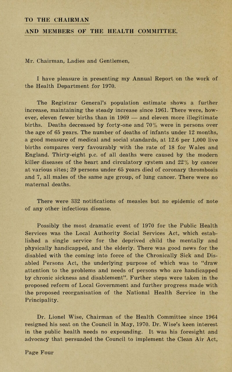TO THE CHAIRMAN AND MEMBERS OF THE HEALTH COMMITTEE. Mr. Chairman, Ladies and Gentlemen, I have pleasure in presenting my Annual Report on the work of the Health Department for 1970. The Registrar General’s population estimate shows a further increase, maintaining the steady increase since 1961. There were, how- ever, eleven fewer births than in 1969 — and eleven more illegitimate births. Deaths decreased by forty-one and 70% were in persons over the age of 65 years. The number of deaths of infants under 12 months, a good measure of medical and social standards, at 12.6 per 1,000 live births compares very favourably with the rate of 18 for Wales and England. Thirty-eight p.c. of all deaths were caused by the modern killer diseases of the heart and circulatory system and 22% by cancer at various sites; 29 persons under 65 years died of coronary thrombosis and 7, all males of the same age group, of lung cancer. There were no maternal deaths. There were 332 notifications of measles but no epidemic of note of any other infectious disease. Possibly the most dramatic event of 1970 for the Public Health Services was the Local Authority Social Seiwices Act, which estab- lished a single service for the deprived child the mentally and physically handicapped, and the elderly. There was good news for the disabled with the coming into force of the Chronically Sick and Dis- abled Persons Act, the underlying purpose of which was to “draw attention to the problems and needs of persons who are handicapped by chronic sickness and disablement”. Further steps were taken in the proposed reform of Local Government and further progress made with the proposed reorganisation of the National Health Service in the Principality. Dr. Lionel Wise, Chairman of the Health Committee since 1964 resigned his seat on the Council in May, 1970. Dr. Wise’s keen interest in the public health needs no expounding. It was his foresight and advocacy that persuaded the Council to implement the Clean Air Act,