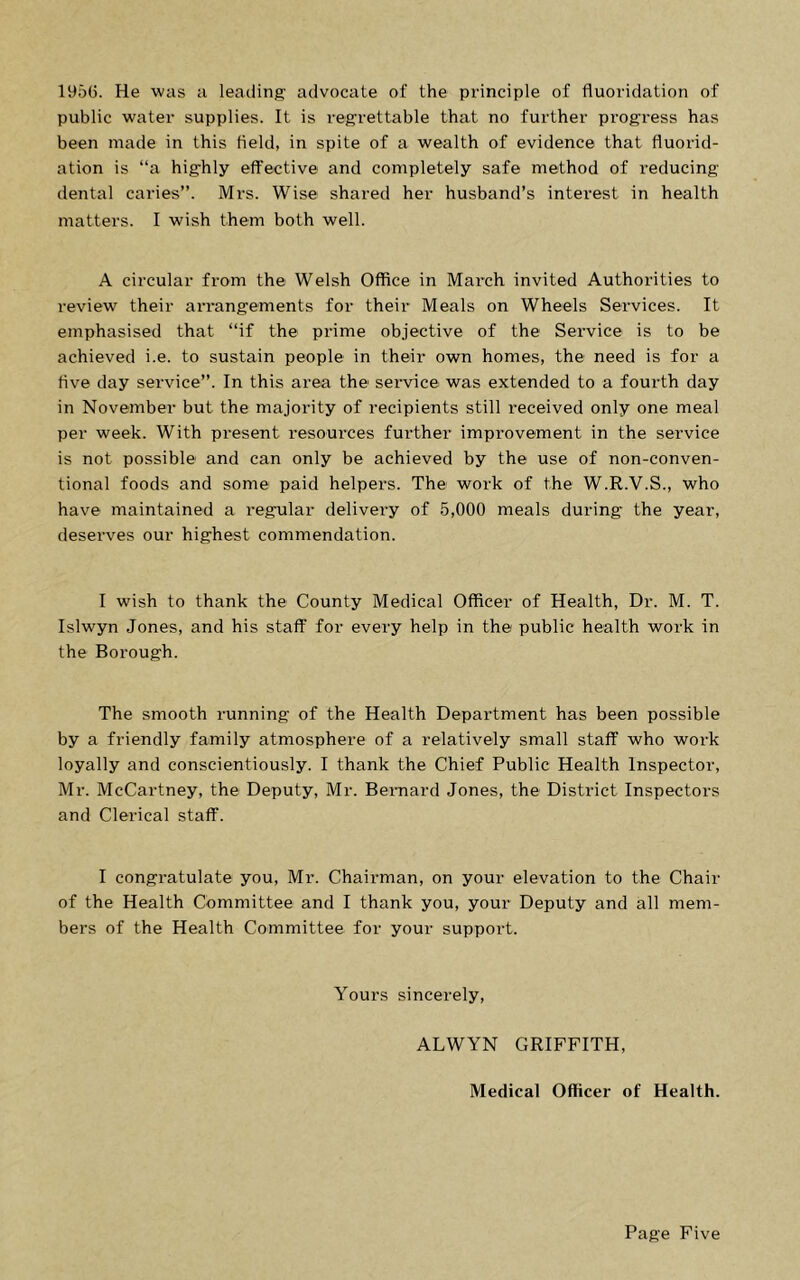 1956. He was a leading advocate of the principle of fluoridation of public water supplies. It is regrettable that no further progress has been made in this held, in spite of a wealth of evidence that fluorid- ation is “a highly effective and completely safe method of reducing dental caries”. Mrs. Wise shared her husband’s interest in health matters. I wish them both well. A circular from the Welsh Office in Mai*ch invited Authorities to review their arrangements for their Meals on Wheels Services. It emphasised that “if the prime objective of the Service is to be achieved i.e. to sustain people in their own homes, the need is for a five day service”. In this area the service was extended to a fourth day in November but the majority of recipients still I’eceived only one meal per week. With present resources further improvement in the service is not possible and can only be achieved by the use of non-conven- tional foods and some paid helpers. The work of the W.R.V.S., who have maintained a regular delivery of 5,000 meals during the year, deserves our highest commendation. I wish to thank the County Medical Officer of Health, Dr. M. T. Islwyn Jones, and his staff for every help in the public health work in the Borough. The smooth running of the Health Department has been possible by a friendly family atmosphere of a relatively small staff who work loyally and conscientiously. I thank the Chief Public Health Inspector, Mr. McCartney, the Deputy, Mr. Bernard Jones, the District Inspectors and Clerical staff. I congratulate you, Mr. Chairman, on your elevation to the Chair of the Health Committee and I thank you, your Deputy and all mem- bers of the Health Committee for your support. Yours sincerely, ALWYN GRIFFITH, Medical Officer of Health.