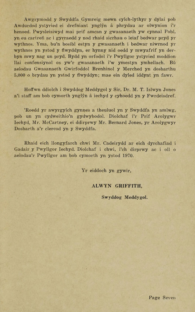 Awft-rymodd y Swyddfa Gymreig mewn cylch-lythyr y dylai pob Awduvdod ystyried ei drefniant ynglyn a phrydau ar olwynion i’r henoed. Pwysleisiwyd mai prif amcan y gwasanaeth yw cynnal Pobl, yn eu cartrefi ac i gyrraedd y nod rhaid sicrhau o leiaf bedwar pryd yr wythnos. Yma, bu’n bosibl estyn y gwasanaeth i bedwar niwrnod yr wythnos yn ystod y flwyddyn, er hynny nid oedd y mwyafrif yn der- byn mwy nag un pryd. Bydd yn orfodol i’r Pwyllgor ystyried moddion llai confensiynol os yw’r gwasanaeth i’w ymestyn ymhellach. BCi aelodau Gwasanaeth Gwirfoddol Brenhinol y Merched yn dosbarthu 5,000 o brydau yn ystod y flwyddyn; mae ein dyled iddynt yn fawr. Hoffwn ddiolch i Swyddog Meddygol y Sir, Dr. M. T. Islwyn Jones a’i staff am bob cymorth ynglyn a iechyd y cyhoedd yn y Fwrdeisdref. ’Roedd yr awyrgylch gynnes a theuluol yn y Swyddfa yn amlwg, pob un yn cydweithio’n gydwybodol. Diolchaf i’r Prif Arolygwr Iechyd, Mr. McCartney, ei ddirprwy Mr. Bernard Jones, yr Arolygwyr Dosbarth a’r clercod yn y Swyddfa. Rhaid eich llongyfarch chwi Mr. Cadeirydd ar eich dyrchafiad i Gadair y Pwyllgor Iechyd. Diolchaf i chwi, i’ch dirprwy ac i oil o aelodau’r Pwyllgor am bob cymorth yn ystod 1970. Yr eiddoch yn gywir, ALWYN GRIFFITH, Swyddog Meddygol.