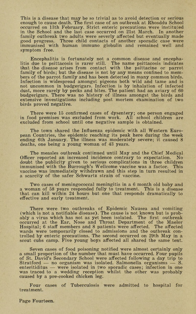 This is a disease that may be so trivial as to avoid detection or serious enoug-h to cause death. The first case of an outbreak at Rhosddu School occurred on 13th February. Strict enteric precautions were instituted in the School and the last case occurred on 21st March. In another family outbreak two adults were severly affected but eventually made good progress. Three child contacts of another sporadic case were immunised with human immuno globulin and remained well and symptom free. Encephalitis is fortunately not a common disease and encepha- litis due to psittacosis is rarer still. The name psittacosis indicates that the disease arises from contact with the psittacine or paiTot family of birds; but the disease is not by any means confined to mem- bers of the parrot family and has been detected in many common birds. Infection is widespread amongst pigeons both wild and tame and is not uncommon in budgerigars. Infection is by inhalation of infected dust, more rarely by pecks and bites. The patient had an aviary of 60 budgerigars. There was no history of illness amongst the birds and extensive investigations including post mortem examination of two birds proved negative. There were 15 confirmed cases of dysentery; one person engaged in food premises was excluded from work. All school children are excluded from school until one negative sample is obtained. The town shared the Influenza epidemic with all Western Euro- pean Countries, the epidemic reaching its peak here during the week ending 6th January. The illness was moderately severe; it caused 8 deaths, one being a young woman of 43 years. The measles outbreak continued until May and the Chief Medical Officer reported an increased incidence contrary to expectation. No doubt the publicity given to serious complications in three children immunised with the Burrough’s Wellcome vaccine was a factor. This vaccine was immediately withdrawn and this step in turn resulted in a scarcity of the safer Schwartz strain of vaccine. Two cases of meningococcal meningitis in a 6 month old baby and a woman of 58 years responded fully to treatment. This is a disease that can kill within 24 hours but one that responds dramatically to effective and early treatment. There were two outbreaks of Epidemic Nausea and vomiting (which is not a notifiable disease). The cause is not known but is prob- ably a virus which has not as yet been isolated. The first outbreak occurred at the Ear, Nose and Throat Department of the Maelor Hospital; 6 staff members and 8 patients were affected. The affected wards were temporarily closed to admissions and the outbreak con- trolled by enteric precautions. The second occurred on 29th May in a scout cubs camp. Five young boys affected all shared the same tent. Seven cases of food poisoning notified were almost certainly only a small proportion of the number that must have occun-ed. Four pupils of St. David’s Secondary School were affected following a day trip to Stratford — no organism was isolated. Salmonella organisms — S. enteritiditus — were isolated in two sporadic cases; infection in one was traced to a wedding reception whilst the other was probably caused by a pi-e-cooked chicken leg. Four cases of Tuberculosis were admitted to hospital for treatment.