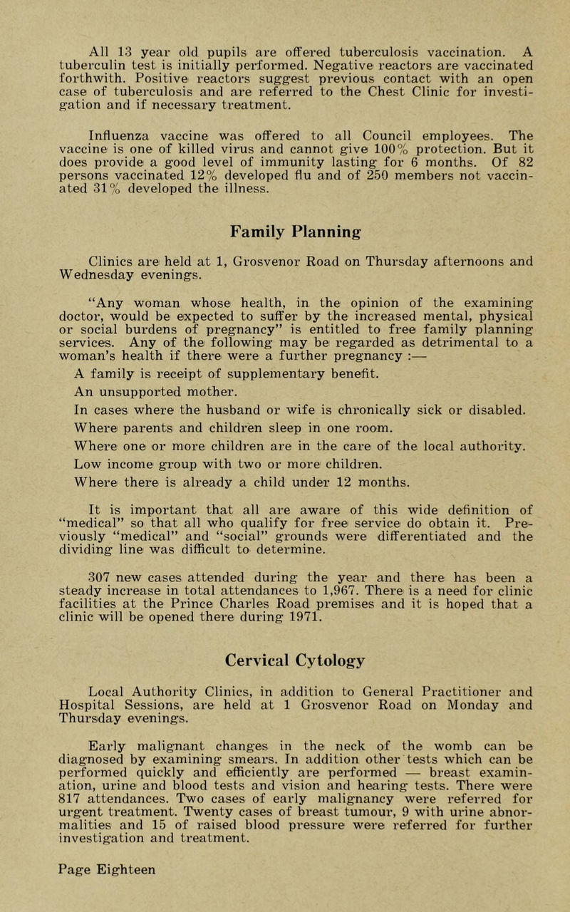 All 13 year old pupils are offered tuberculosis vaccination. A tuberculin test is initially performed. Negative reactors are vaccinated forthwith. Positive reactors suggest previous contact with an open case of tuberculosis and are referred to the Chest Clinic for investi- gation and if necessary treatment. Influenza vaccine was offered to all Council employees. The vaccine is one of killed virus and cannot give 100% protection. But it does provide a good level of immunity lasting for 6 months. Of 82 persons vaccinated 12% developed flu and of 250 members not vaccin- ated 31% developed the illness. Family Planning Clinics are held at 1, Grosvenor Road on Thursday afternoons and Wednesday evenings. “Any woman whose health, in the opinion of the examining doctor, would be expected to suffer by the increased mental, physical or social burdens of pregnancy” is entitled to free family planning services. Any of the following may be regarded as detrimental to a woman’s health if there were a further pregnancy :— A family is receipt of supplementai’y benefit. An unsupported mother. In cases where the husband or wife is chronically sick or disabled. Where parents and children sleep in one room. Where one or more children are in the care of the local authority. Low income group with two or more children. Where there is already a child under 12 months. It is important that all are aware of this wide definition of “medical” so that all who qualify for free service do obtain it. Pre- viously “medical” and “social” grounds were differentiated and the dividing line was difficult to determine. 307 new cases attended during the year and there has been a steady increase in total attendances to 1,967. There is a need for clinic facilities at the Prince Chardes Road premises and it is hoped that a clinic will be opened there during 1971. Cervical Cytology Local Authority Clinics, in addition to General Practitioner and Hospital Sessions, are held at 1 Grosvenor Road on Monday and Thursday evenings. Early malignant changes in the neck of the womb can be diagnosed by examining smears. In addition other tests which can be performed quickly and efficiently are performed — breast examin- ation, urine and blood tests and vision and hearing tests. There were 817 attendances. Two cases of early malignancy were referred for urgent treatment. Twenty cases of breast tumour, 9 with urine abnor- malities and 15 of raised blood pressure were referred for further investigation and treatment.