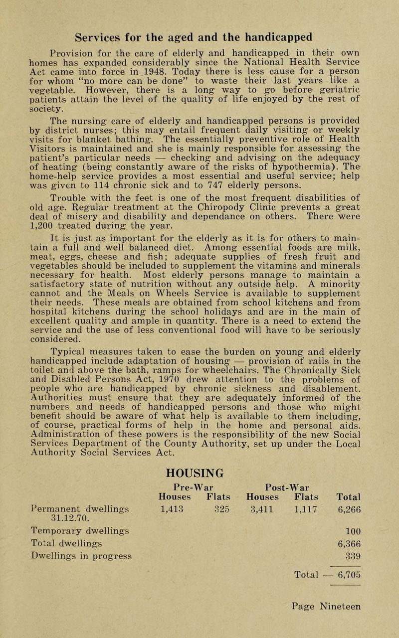 Services for the aged and the handicapped Provision for the care of elderly and handicapped in their own homes has expanded considerably since the National Health Service Act came into force in 1948. Today there is less cause for a person for whom “no more can be done” to waste their last years like a vegetable. However, there is a long- way to go before geriatric patients attain the level of the quality of life enjoyed by the rest of society. The nursing care of elderly and handicapped persons is provided by district nurses; this may entail frequent daily visiting or weekly visits for blanket bathing. The essentially preventive role of Health Visitors is maintained and she is mainly responsible for assessing the patient’s particular needs — checking and advising on the adequacy of heating (being constantly aware of the risks of hypothermia). The home-help service provides a most essential and useful service; help was given to 114 chronic sick and to 747 elderly persons. Trouble with the feet is one of the most frequent disabilities of old age. Regular treatment at the Chiropody Clinic prevents a great deal of misery and disability and dependance on others. There were 1,200 treated during the year. It is just as important for the elderly as it is for others to main- tain a full and well balanced diet. Among essential foods are milk, meat, eggs, cheese and fish; adequate supplies of fresh fruit and vegetables should be included to supplement the vitamins and minerals necessary for health. Most elderly persons manage to maintain a satisfactory state of nutrition without any outside help. A minority cannot and the Meals on Wheels Service is available to supplement their needs. These meals are obtained from school kitchens and from hospital kitchens during the school holidays and are in the main of excellent quality and ample in quantity. There is a need to extend the service and the use of less conventional food will have to be sei’iously considered. Typical measures taken to ease the burden on young and elderly handicapped include adaptation of housing — provision of rails in the toilet and above the bath, ramps for wheelchairs. The Chronically Sick and Disabled Persons Act, 1970 drew attention to the problems of people who are handicapped by chronic sickness and disablement. Authorities must ensure that they are adequately informed of the numbers and needs of handicapped persons and those who might benefit should be aware of what help is available to them including, of course, practical forms of help in the home and personal aids. Administration of these powers is the responsibility of the new Social Services Department of the County Authority, set up under the Local Authority Social Services Act. HOUSING Pre-War Post-War Houses Flats Total 3,411 1,117 6,266 Houses Flats Permanent dwellings 1,413 325 31.12.70. Temporary dwellings Total dwellings Dwellings in progress 100 6,366 339 Total — 6,705