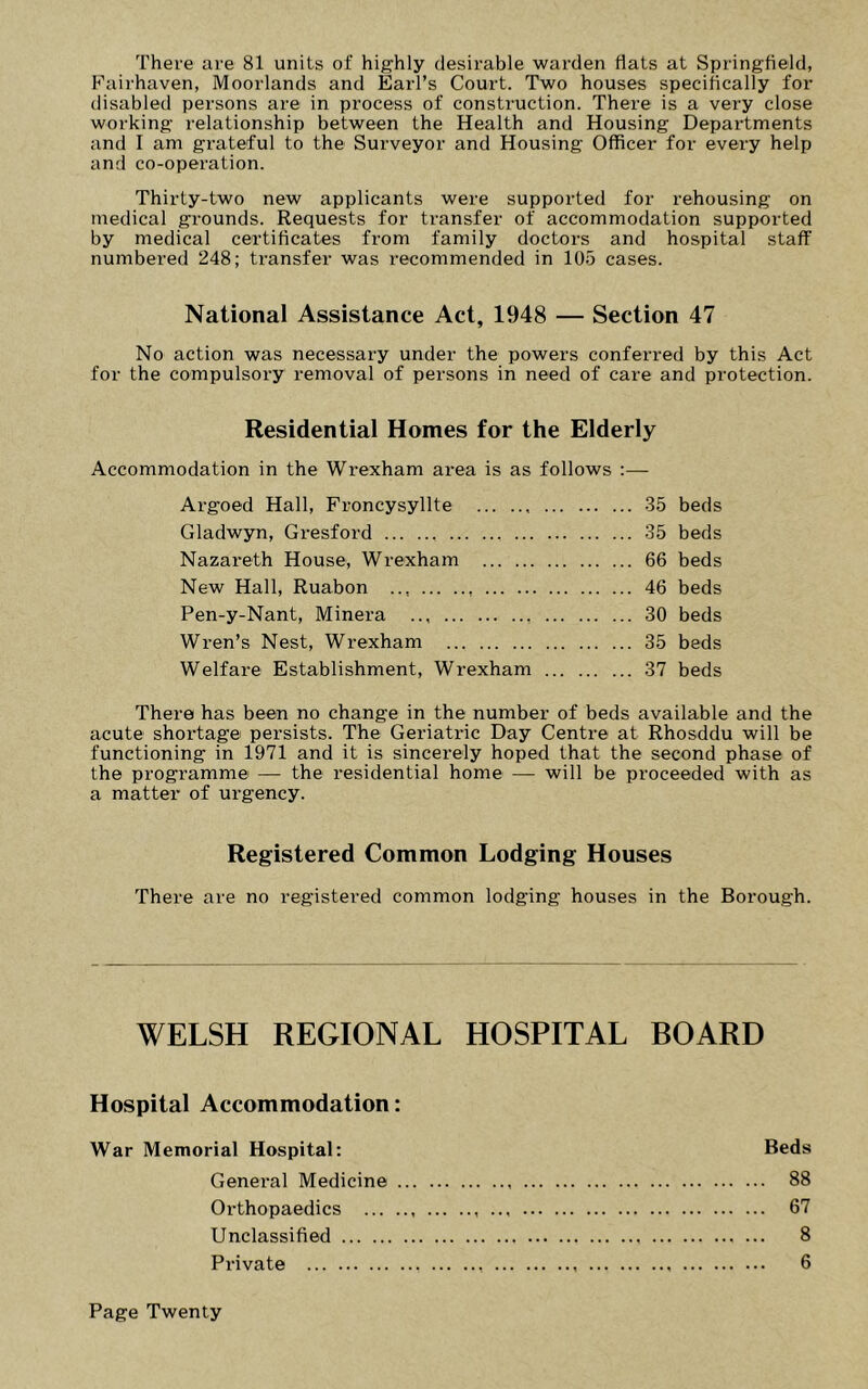 There are 81 units of highly desirable warden flats at Springfield, Fairhaven, Moorlands and Earl’s Court. Two houses specifically for disabled persons are in process of construction. There is a very close working relationship between the Health and Housing Departments and I am grateful to the Surveyor and Housing Officer for every help and co-operation. Thirty-two new applicants were supported for rehousing on medical grounds. Requests for transfer of accommodation supported by medical certificates from family doctors and hospital staff numbered 248; transfer was recommended in 105 cases. National Assistance Act, 1948 — Section 47 No action was necessary under the powers conferred by this Act for the compulsory removal of persons in need of care and protection. Residential Homes for the Elderly Accommodation in the Wrexham area is as follows :— Argoed Hall, Froncysyllte 35 beds Gladwyn, Gresford 35 beds Nazareth House, Wrexham 66 beds New Hall, Ruabon ... 46 beds Pen-y-Nant, Minera 30 beds Wren’s Nest, Wrexham 35 beds Welfare Establishment, Wrexham 37 beds There has been no change in the number of beds available and the acute shoi’tage persists. The Geriatric Day Centre at Rhosddu will be functioning in 1971 and it is sincerely hoped that the second phase of the programme — the residential home — will be proceeded with as a matter of urgency. Registered Common Lodging Houses There are no registered common lodging houses in the Borough. WELSH REGIONAL HOSPITAL BOARD Hospital Accommodation: War Memorial Hospital: Beds General Medicine 88 Orthopaedics 67 Unclassified 8 Private 6 Page Twenty