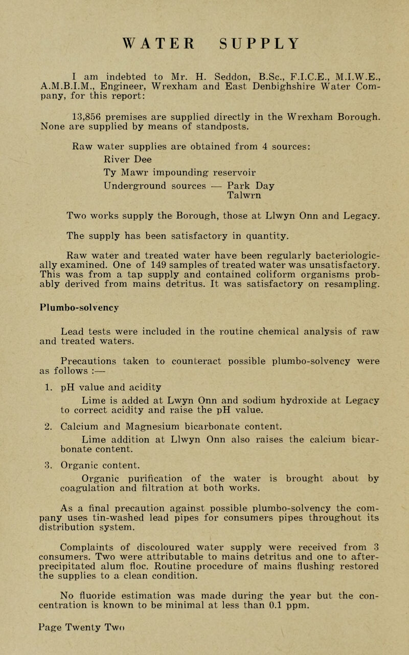 I am indebted to Mr. H. Seddon, B.Sc., F.I.C.E., M.I.W.E., A.M.B.I.M., Engineer, Wrexham and East Denbighshire Water Com- pany, for this i-eport: 13,856 premises are supplied directly in the Wrexham Borough. None are supplied by means of standposts. Raw water supplies are obtained from 4 sources: River Dee Ty Mawr impounding reservoir Underground sources ■— Park Day Talwrn Two works supply the Borough, those at Llwyn Onn and Legacy. The supply has been satisfactory in quantity. Raw water and treated water have been regularly bacteriologic- ally examined. One of 149 samples of treated water was unsatisfactory. This was from a tap supply and contained coliform organisms prob- ably derived from mains detritus. It was satisfactory on resampling. Plumbo-solvency Lead tests were included in the routine chemical analysis of raw and treated waters. Precautions taken to counteract possible plumbo-solvency were as follows :— 1. pH value and acidity Lime is added at Lwjm Onn and sodium hydroxide at Legacy to correct acidity and raise the pH value. 2. Calcium and Magnesium bicarbonate content. Lime addition at Llwyn Onn also raises the calcium bicar- bonate content. 3. Organic content. Organic purification of the water is brought about by coagulation and filtration at both works. As a final precaution against possible plumbo-solvency the com- pany uses tin-washed lead pipes for consumei's pipes throughout its distribution system. Complaints of discoloured water supply were received from 3 consumers. Two were attributable to mains detritus and one to after- precipitated alum floe. Routine procedure of mains flushing restored the supplies to a clean condition. No fluoride estimation was made during the year but the con- centration is known to bei minimal at less than 0.1 ppm.