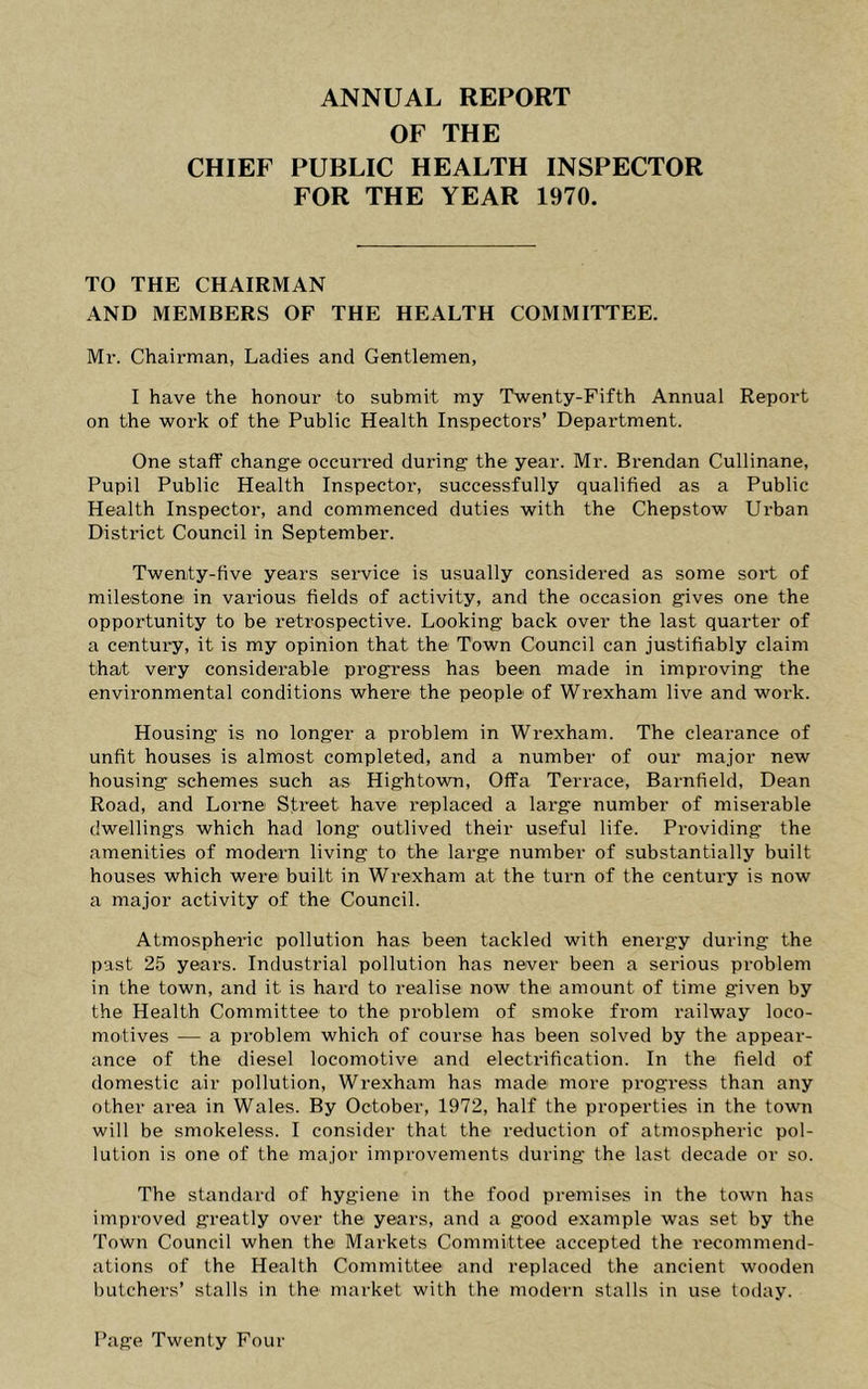 ANNUAL REPORT OF THE CHIEF PUBLIC HEALTH INSPECTOR FOR THE YEAR 1970. TO THE CHAIRMAN AND MEMBERS OF THE HEALTH COMMITTEE. Mr. Chairman, Ladies and Gentlemen, I have the honour to submit my Twenty-Fifth Annual Report on the work of the Public Health Inspectors’ Department. One staff change occurred during the year. Mr. Brendan Cullinane, Pupil Public Health Inspector, successfully qualified as a Public Health Inspector, and commenced duties with the Chepstow Urban District Council in September. Twenty-five years service is usually considered as some soi’t of milestone in various fields of activity, and the occasion gives one the opportunity to be retrospective. Looking back over the last quarter of a centui’y, it is my opinion that the Town Council can justifiably claim that very considerable progress has been made in improving the environmental conditions where the people of Wrexham live and work. Housing is no longer a problem in Wrexham. The clearance of unfit houses is almost completed, and a number of our major new housing schemes such as Hightown, Offa Terrace, Barnfield, Dean Road, and Lome Street have replaced a large number of miserable dwellings which had long outlived their useful life. Providing the amenities of modern living to the large number of substantially built houses which were built in Wrexham at the turn of the century is now a major activity of the Council. Atmospheric pollution has been tackled with energy during the past 25 years. Industrial pollution has never been a serious problem in the town, and it is hard to realise now the amount of time given by the Health Committee to the problem of smoke from railway loco- motives — a problem which of course has been solved by the appear- ance of the diesel locomotive and electrification. In the field of domestic air pollution, Wrexham has made more progress than any other area in Wales. By October, 1972, half the properties in the town will be smokeless. I consider that the reduction of atmospheric pol- lution is one of the major improvements during the last decade or so. The standard of hygiene in the food premises in the town has improved greatly over the years, and a good example was set by the Town Council when the Markets Committee accepted the recommend- ations of the Health Committee and replaced the ancient wooden butchers’ stalls in the* market with the modern stalls in use today.