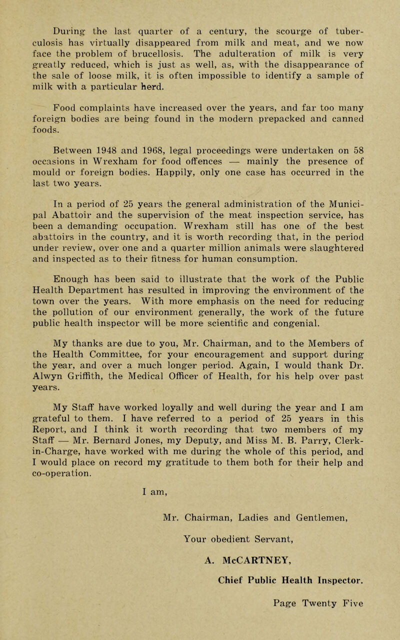 During' the last quarter of a century, the scourge of tuber- culosis has virtually disappeared from milk and meat, and we now face the problem of brucellosis. The adulteration of milk is very greatly reduced, which is just as well, as, with the disappearance of the sale of loose milk, it is often impossible to identify a sample of milk with a particular herd. Food complaints have increased over the years, and far too many foreign bodies are being found in the modern prepacked and canned foods. Between 1948 and 1968, legal proceedings were undertaken on 58 occasions in Wrexham for food offences — mainly the presence of mould or foreign bodies. Happily, only one case has occurred in the last two years. In a period of 25 years the general administration of the Munici- pal Abattoir and the supervision of the meat inspection service, has been a demanding occupation. Wrexham still has one of the best abattoirs in the country, and it is worth recording that, in the period under review, over one and a quarter million animals were slaughtered and inspected as to their fitness for human consumption. Enough has been said to illustrate that the work of the Public Health Department has resulted in improving the environment of the town over the years. With more emphasis on the need for reducing the pollution of our environment g'enerally, the work of the future public health inspector will be more scientific and congenial. My thanks are due to you, Mr. Chairman, and to the Members of the Health Committee, for your encouragement and support during the year, and over a much longer period. Again, I would thank Dr. Alwyn Griffith, the Medical Officer of Health, for his help over past years. My Staff have worked loyally and well during the year and I am grateful to them. I have referred to a period of 25 years in this Report, and I think it worth recording that two members of my Staff — Mr. Bernard Jones, my Deputy, and Miss M. B. Parry, Clerk- in-Charge, have worked with me during the whole of this period, and I would place on record my gratitude to them both for their help and co-operation. I am, Mr. Chairman, Ladies and Gentlemen, Your obedient Servant, A. McCartney, Chief Public Health Inspector.