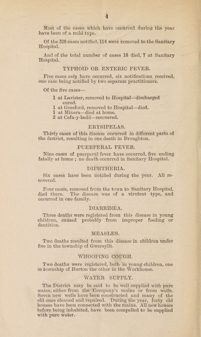 Most of the cases which have occurred during the year have been of a mild type. Of the 328 cases notified, 114 were removed to the Sanitary Hospital. And of the total number of cases 18 died, 7 at Sanitary Hospital. TYPHOID OR ENTERIC FEVER. Five cases only have occurred, six notifications received, one case being notified by two -separate practitioners. Of the five cases— 1 at Lavister, removed to Hospital—discharged cured. 1 at Gresford, removed to Hospital—died. 1 at Minera—died at home. 2 at Cefn-y-bedd—recovered. ERYSIPELAS. Thirty cases of this disease occurred in different parts of the district, resulting in one death in Broughton. PUERPERAL FEVER. Nine cases of puerperal fever have occurred, five ending fatally at home ; no death occurred in Sanitary Hospital. DIPHTHERIA. Six cases have been notified during the year. All re¬ covered. Four cases, removed from the town to Sanitary Hospital, died there. The disease was of a virulent type, and occurred in one family. DIARRHOEA. Three deaths were registered from this disease in young children, caused probably from improper feeding or dentition. MEASLES. Two deaths resulted from this disease in children under five in the township of Gwersyllt. WHOOPING COUGH. Two deaths were registered, both in young children, one in township of Burton the other in the Workhouse. WATER SUPPLY. The District may be said to be well supplied with pure water, either from the Company’s mains or from wells. Seven new wells have been constructed and many of the old ones cleaned and repaired. During the year, forty old houses have been connected with the mains. All new houses before being inhabited, have been compelled to be supplied with pure water.