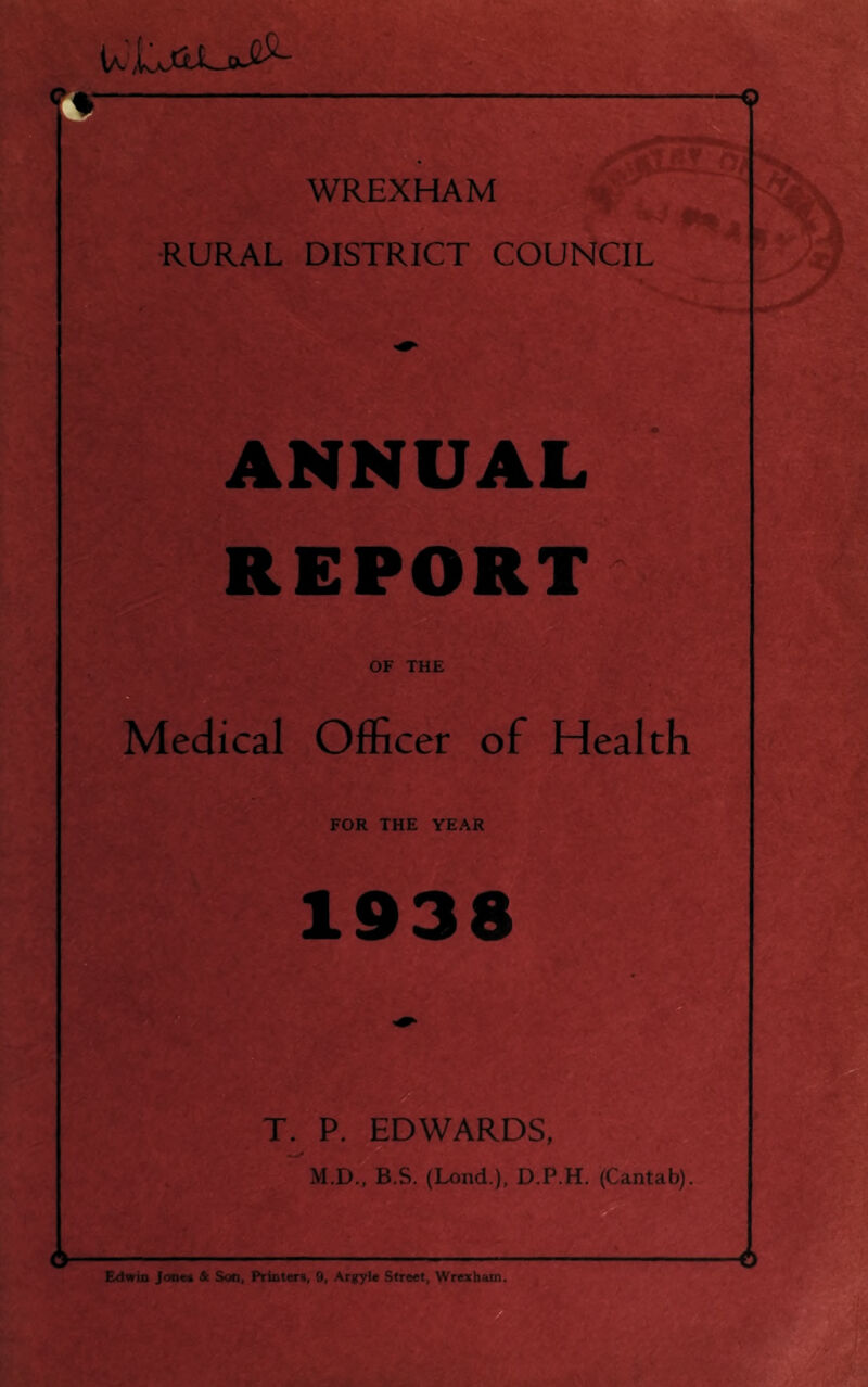 <? WREXHAM ■RURAL DISTRICT COUNCIL ANNUAL REPORT Medical Officer of Health FOR THE YEAR 1938 T. P. EDWARDS, M.D., B.S. (Lond.), D.P.H. (Cantab). Edwin Jooeii & Son, Printers, 9, Argylc Street, Wrexbatn.