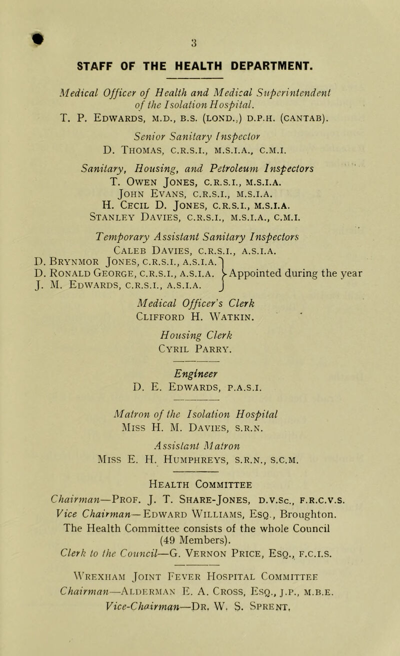 STAFF OF THE HEALTH DEPARTMENT. Medical Officer of Health and Medical Superintendent of the Isolation Hospital. T. P, Edwards, m.d., b.s. (lond.,) d.p.h. (cantab). Senior Sanitary Inspector D. Thomas, c.r.s.i., m.s.i.a., c.m.i. Sanitary, Housing, and Petroleum Inspectors T. Owen Jones, c.r.s.i., m.s.i.a. John Evans, c.r.s.i., m.s.i.a. H. Cecil D. Jones, c.r.s.i., m.s.i.a. Stanley Davies, c.r.s.i., m.s.i.a., c.m.i. Temporary Assistant Sanitary Inspectors Caleb Davies, c.r.s.i., a.s.i.a. D. Brynmor Jones, c.r.s.i., a.s.i.a. J D. Ron.ald George, c.r.s.i., a.s.i.a. y Appointed during the year J. M. Edwards, c.r.s.i., a.s.i.a. J Medical Officer’s Clerk Clifford H. Watkin. Housing Clerk Cyril Parry. Engineer D. E. Edwards, p.a.s.i. Matron of the Isolation Hospital i\Iiss H. M. Davies, s.r.n. .Assistant Matron Miss E. H. Humphreys, s.r.n., s.c.m. Health Committee Chairman—Prof. J. T. Share-Jones, d.v.Sc., f.r.c.v.s. Vice CAauwaw—Edward Williams, Esq., Broughton. The Health Committee consists of the whole Council (49 Members). Clerk to the Council—G. Vernon Price, Esq., f.c.i.s. W'rexham Joint Fever Hospital Committee Chairman—Alderman E. A. Cross, Esq., j.p., m.b.e. Vice-Chairman—Dr, W, S. Sprent,