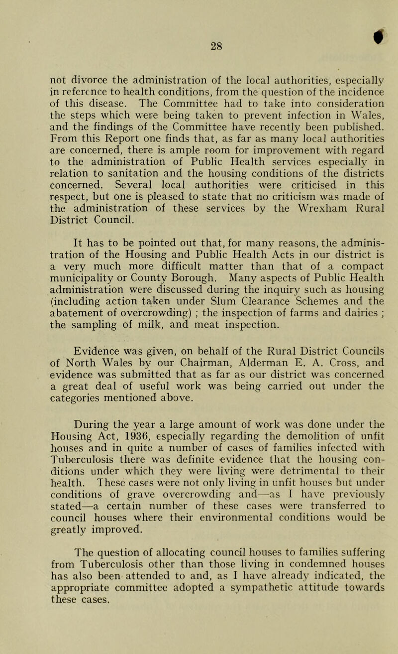 not divorce the administration of the local authorities, especially in reference to health conditions, from the question of the incidence of this disease. The Committee had to take into consideration the steps which were being taken to prevent infection in Wales, and the findings of the Committee have recently been published. From this Report one finds that, as far as many local authorities are concerned, there is ample room for improvement with regard to the administration of Public Health services especially in relation to sanitation and the housing conditions of the districts concerned. Several local authorities were criticised in this respect, but one is pleased to state that no criticism was made of the administration of these services by the Wrexham Rural District Council. It has to be pointed out that, for many reasons, the adminis- tration of the Housing and Public Health Acts in our district is a very much more difficult matter than that of a compact municipality or County Borough. Many aspects of Public Health administration were discussed during the inquiry such as housing (including action taken under Slum Clearance Schemes and the abatement of overcrowding) ; the inspection of farms and dairies ; the sampling of milk, and meat inspection. Evidence was given, on behalf of the Rural District Councils of North Wales by our Chairman, Alderman E. A. Cross, and evidence was submitted that as far as our district was concerned a great deal of useful work was being carried out under the categories mentioned above. During the year a large amount of work was done under the Housing Act, 1936, especially regarding the demolition of unfit houses and in quite a number of cases of families infected with Tuberculosis there was definite evidence that the housing con- ditions under which they were living were detrimental to their health. These cases were not only living in unfit houses but under conditions of grave overcrowding and—as I have previously stated—a certain number of these cases were transferred to council houses where their environmental conditions would be greatly improved. The question of allocating council houses to families suffering from Tuberculosis other than those living in condemned houses has also been attended to and, as I have already indicated, the appropriate committee adopted a sympathetic attitude towards these cases.