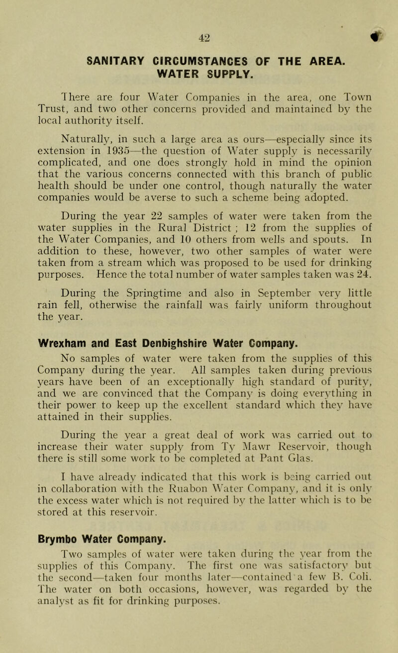 SANITARY CIRCUMSTANCES OF THE AREA. WATER SUPPLY. There are four Water Companies in the area, one Town Trust, and two other concerns provided and maintained by the local authority itself. Naturally, in such a large area as ours—especially since its extension in 1935—the question of Water supply is necessarily complicated, and one does strongly hold in mind the opinion that the various concerns connected with this branch of public health should be under one control, though naturally the water companies would be averse to such a scheme being adopted. During the year 22 samples of water were taken from the water supplies in the Rural District ; 12 from the supplies of the Water Companies, and 10 others from wells and spouts. In addition to these, however, two other samples of water were taken from a stream which was proposed to be used for drinking purposes. Hence the total number of water samples taken was 24. During the Springtime and also in September very little rain fell, otherwise the rainfall was fairly uniform throughout the year. Wrexham and East Denbighshire Water Company. No samples of water were taken from the supplies of this Company during the year. All samples taken during previous years have been of an exceptionally high standard of purity, and we are convinced that the Company is doing everything in their power to keep up the excellent standard which they have attained in their supplies. During the year a great deal of work was carried out to increase their water supply from Ty IMawr Reservoir, though there is still some work to be completed at Pant Glas. I have already indicated that this work is being carried out in collaboration with the Ruabon Water Company, and it is only the excess water which is not required by the latter which is to be stored at this reservoir. Brymbo Water Company. Two samples of water were taken during the year from the supplies of this Company. The first one was satisfactory but the second—taken four months later—contained a few H. Coli. The water on both occasions, liowever, was regarded b\- the analyst as fit for drinking purposes.