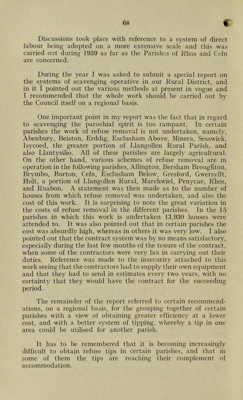 Discussions took place with reference to a system of direct labour being adopted on a more extensive scale and this was carried out during 1939 as far as the Parishes of Rhos and Cefn are concerned. During the year I was asked to submit a special report on the systems of scavenging operative in our Rural District, and in it I pointed out the various methods at present in vogue and I recommended that the whole work should be carried out by the Council itself on a regional basis. One important point in my report was the fact that in regard to scavenging the parochial spirit is too rampant, In certain parishes the work of refuse removal is not undertaken, namely, Abenbury, Beiston, Erddig, Esclusham Above, Minera, Sesswick, Isycoed, the greater portion of Llangollen Rural Parish, and also Llantysilio. All of these parishes are largely agricultural. On the other hand, various schemes of refuse removal are in operation in the following parishes, Allington, Bersham Broughton, Brymbo, Burton, Cefn, Esclusham Below, Gresford, Gwersyllt, Holt, a portion of Llangollen Rural, Marchwiel, Penycae, Rhos, and Ruabon. A statement was then made as to the number of houses from which refuse removal was undertaken, and also the cost of this work. It is surprising to note the great variation in the costs of refuse removal in the different parishes. In the 15 parishes in which this work is undertaken 13,930 houses were attended to. It was also pointed out that in certain parishes the cost was absurdly high, whereas in others it was very low. I also pointed out that the contract system was by no means satisfactory, especially during the last few months of the tenure of the contract, when some of the contractors were very lax in carrying out their duties. Reference was made to the insecurity attached to this work seeing that the contractors had to supply their own equipment and that they had to send in estimates every two years, with no certainty that they would have the contract for the succeeding period. The remainder of the report referred to certain recommend- ations, on a regional basis, for the grouping together of certain parishes with a view of obtaining greater efficiency at a lower cost, and with a better s}^stem of tipping, whereby a tip in one area could be utilised for another parish. It has to be remembered that it is becoming increasingly difficult to obtain refuse tips in certain parishes, and that in some of them the tips are reaching their complement of accommodation.