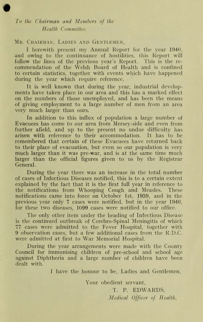 To the Chairman and Members of the Health Committee Mr. Chairman, Ladies and Gentlemen, I herewith present my Annual Report for the year 1940, and owing to the continuance of hostilities, this Report will follow the lines of the previous year’s Report. This is the re- commendation of the W’elsh Board of Health and is confined to certain statistics, together with events which have happened during the year which require reference. It is well known that during the year, industrial develop- ments have taken place in our area and this has a marked effect on the numbers of those unemployed, and has been the means of giving employment to a large number of men from an area ver\^ much larger than ours. In addition to this influx of population a large number of Evacuees has come to our area from Mersey-side and even from further afield, and up to the present no undue difficulty has arisen with reference to their accommodation. It has to be remembered that certain of these Evacuees have returned back to their place of evacuation, but even so our population is very much larger than it was pre-war, and is at the same time much larger than the official figures given to us by the Registrar General. During the year there was an increase in the total number of cases of Infectious Diseases notified, this is to a certain extent explained by the fact that it is the first full year in reference to the notifications from Whooping Cough and Measles. These notifications came into force on October 1st, 1939, and in the previous year only 7 cases were notified, but in the year 1940, for these two diseases, 1099 cases were notified to our office. The only other item under the heading of Infectious Disease is the continued outbreak of Cerebro-Spinal Meningitis of which 77 cases were admitted to the Fever Hospital, together with 9 observation cases, but a few additional cases from the R.D.C. were admitted at first to War Memorial Hospital. During the year arrangements were made with the County Council for immunising children of pre-school and school age against Diphtheria and a large number of children have been dealt with. I have the honour to be. Ladies and Gentlemen, Your obedient servant, T. P. EDWARDS, Medical Officer of Health,