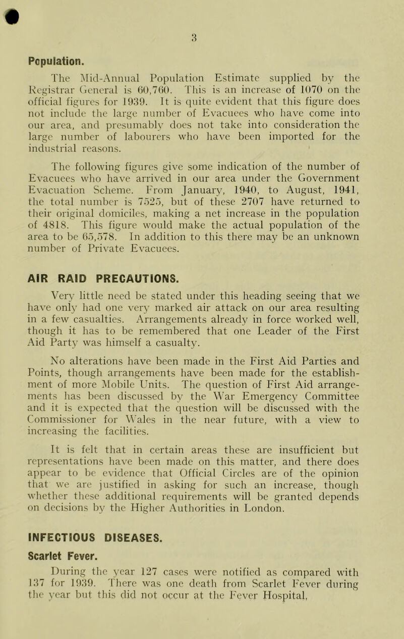 8 Population. The l\Iid-Annual Population Estimate supplied by the Registrar (leneral is GO,7(i(). Tliis is an increase of 1070 on the official figures for 1939. It is cpiite evident that this figure does not include the large nunil)cr of Evacuees who have come into our area, and presumably does not take into consideration the large number of labourers who have been imported for the industrial reasons. The following figures give some indication of the number of Evacuees who have arrived in our area under the Government Evacuation Scheme. Erom January, 1940, to August, 1941, the total number is 7d2.7, but of these 2707 have returned to their original domiciles, making a net increase in the population of 4818. This figure would make the actual population of the area to be Go,578. In addition to this there may be an unknown number of Private Evacuees. AIR RAID PRECAUTIONS. Very little need be stated under this heading seeing that we have only had one very marked air attack on our area resulting in a few casualties. Arrangements already in force worked well, though it has to be remembered that one Leader of the First Aid Party was himself a casualty. No alterations have been made in the First Aid Parties and Points, though arrangements have been made for the establish- ment of more IMobile Units. The question of First Aid arrange- ments has been discussed by the War Emergency Committee and it is expected that the question will be discussed with the Commissioner for Wales in the near future, with a view to increasing the facilities. It is felt that in certain areas these are insufficient but representations have been made on this matter, and there does appear to be evidence that Official Circles are of the opinion that we are justified in asking for such an increase, though whether these additional requirements will be granted depends on decisions by the Higher Authorities in London. INFECTIOUS DISEASES. Scarlet Fever. During the year 127 cases were notified as compared with 137 for 1939. 'I'liere was one death from Scarlet I'ever during the year but this did not occur at the I'cver Hospital,