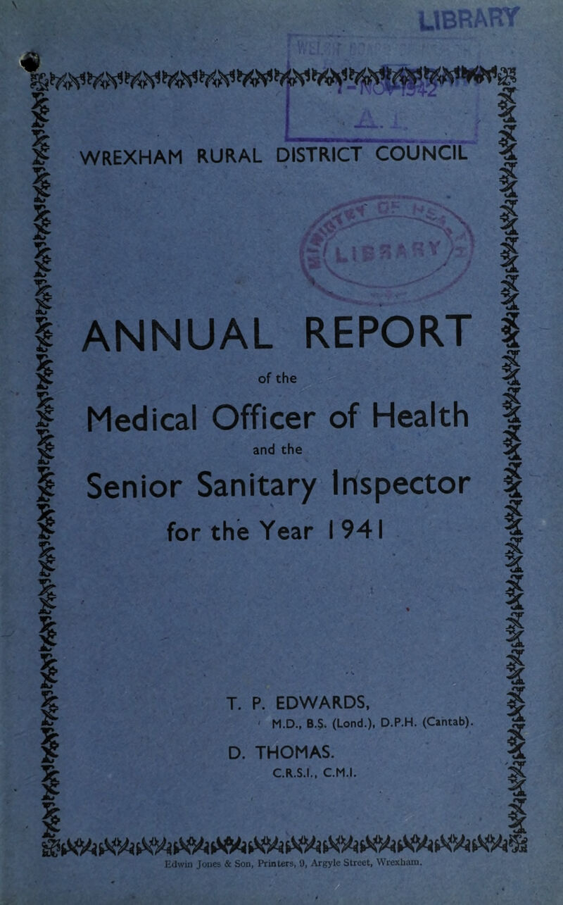 WREXHAM RURAL DISTRICT COUNCIL ANNUAL REPORT of the Medical Officer of Health and the Senior Sanitary Inspector for the Year I 941 T. P. EDWARDS, M.D., B.S. (Lond.). D.P.H. (Cantab). D. THOMAS. C.R.S.I., C.M.I. Edwin Jones & Son, Printers, 9, Argyle Street, Wrexham.