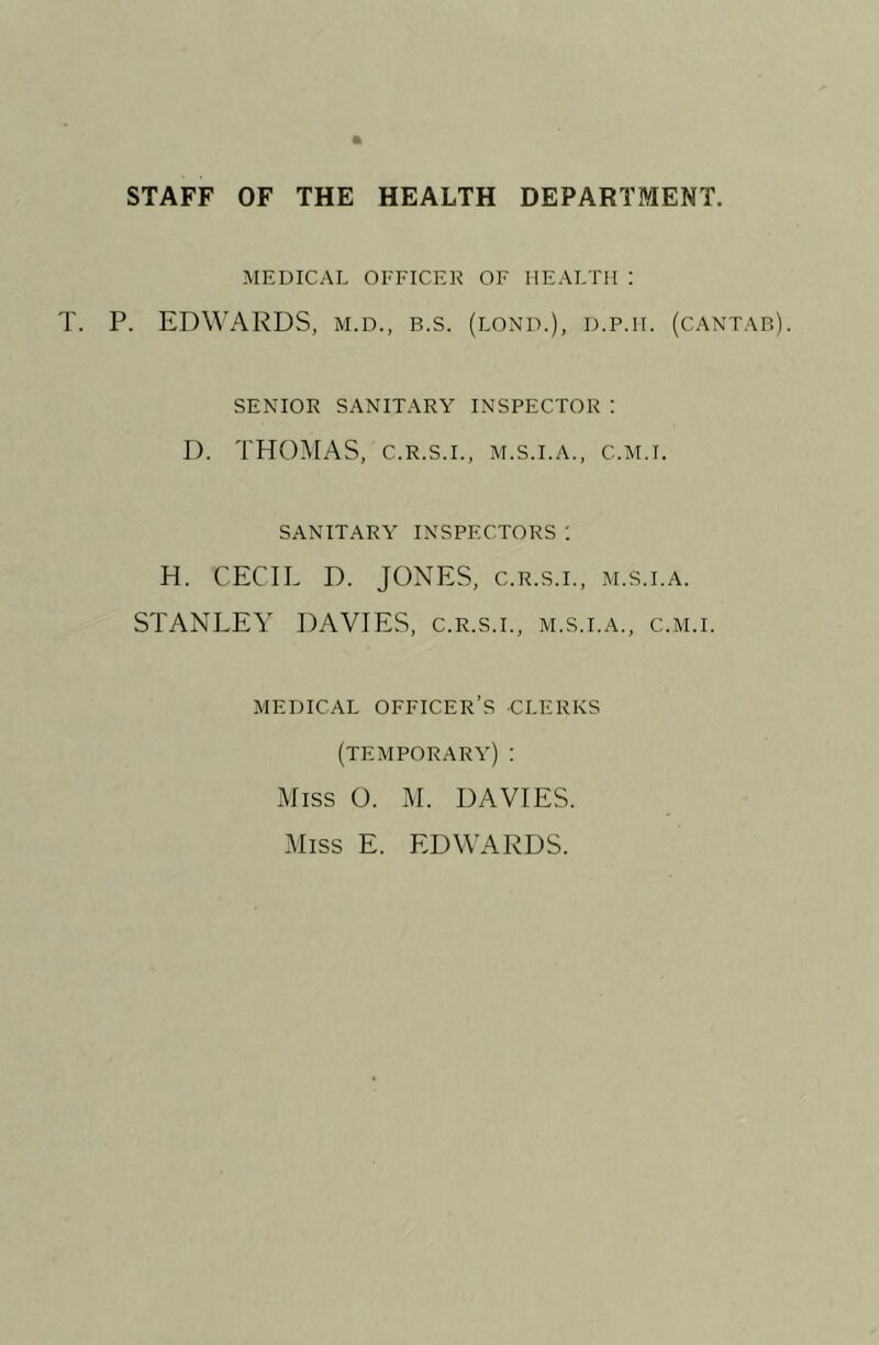 STAFF OF THE HEALTH DEPARTMENT. MEDICAL OFFICEK OF HEALTH : T. P. EDWARDS, m.d., b.s. (lond.), d.p.h. SENIOR SANITARY INSPECTOR : D. THOMAS, C.R.S.I., m.s.i.a., c.m.i. SANITARY INSPECTORS 1 H. CECIL D. JONES, c.r.s.l, m.s.i. STANLEY DAVIES, c.r.s.l, m.s.i.a., c MEDICAL officer’s CLERKS (temporary) : Miss O. M. DAVIES. Miss E. EDWARDS. (CANTAB). A. .M.I.