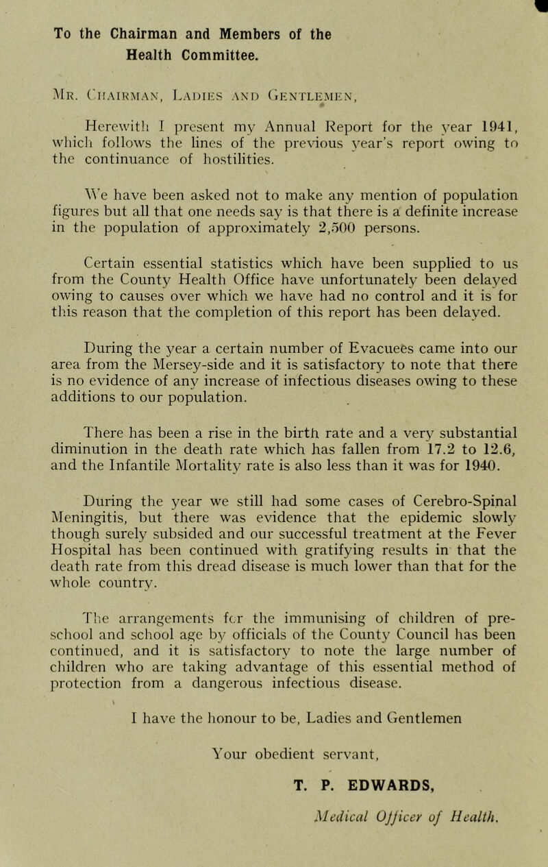 To the Chairman and Members of the Health Committee. 1\Ir. CllAIKi\IAX, LaDIRS AN'D (iKNTLEMKX, Herewitli I present my Annual Report for the year 1941, wliicli follows the lines of the previous year’s report owing to the continuance of hostilities. We have been asked not to make any mention of population figures but all that one needs say is that there is a definite increase in the population of approximately 2,.500 persons. Certain essential statistics which have been supplied to us from the County Health Office have unfortunately been delayed owing to causes over which we have had no control and it is for this reason that the completion of this report has been delayed. During the j^ear a certain number of Evacuees came into our area from the Mersey-side and it is satisfactory to note that there is no evidence of any increase of infectious diseases owing to these additions to our population. There has been a rise in the birth rate and a very substantial diminution in the death rate which has fallen from 17.2 to 12.6, and the Infantile Mortality rate is also less than it was for 1940. During the year we still had some cases of Cerebro-Spinal Meningitis, but there was evidence that the epidemic slowly though surely subsided and our successful treatment at the Fever Hospital has been continued with gratifying results in that the death rate from this dread disease is much lower than that for the whole country. The arrangements for the immunising of children of pre- school and school age b}/ officials of the County Council has been continued, and it is satisfactory to note the large number of children who are taking advantage of this essential method of protection from a dangerous infectious disease. V I have the honour to be. Ladies and Gentlemen Your obedient servant, T. P. EDWARDS, Medical OJJiccr of Health.