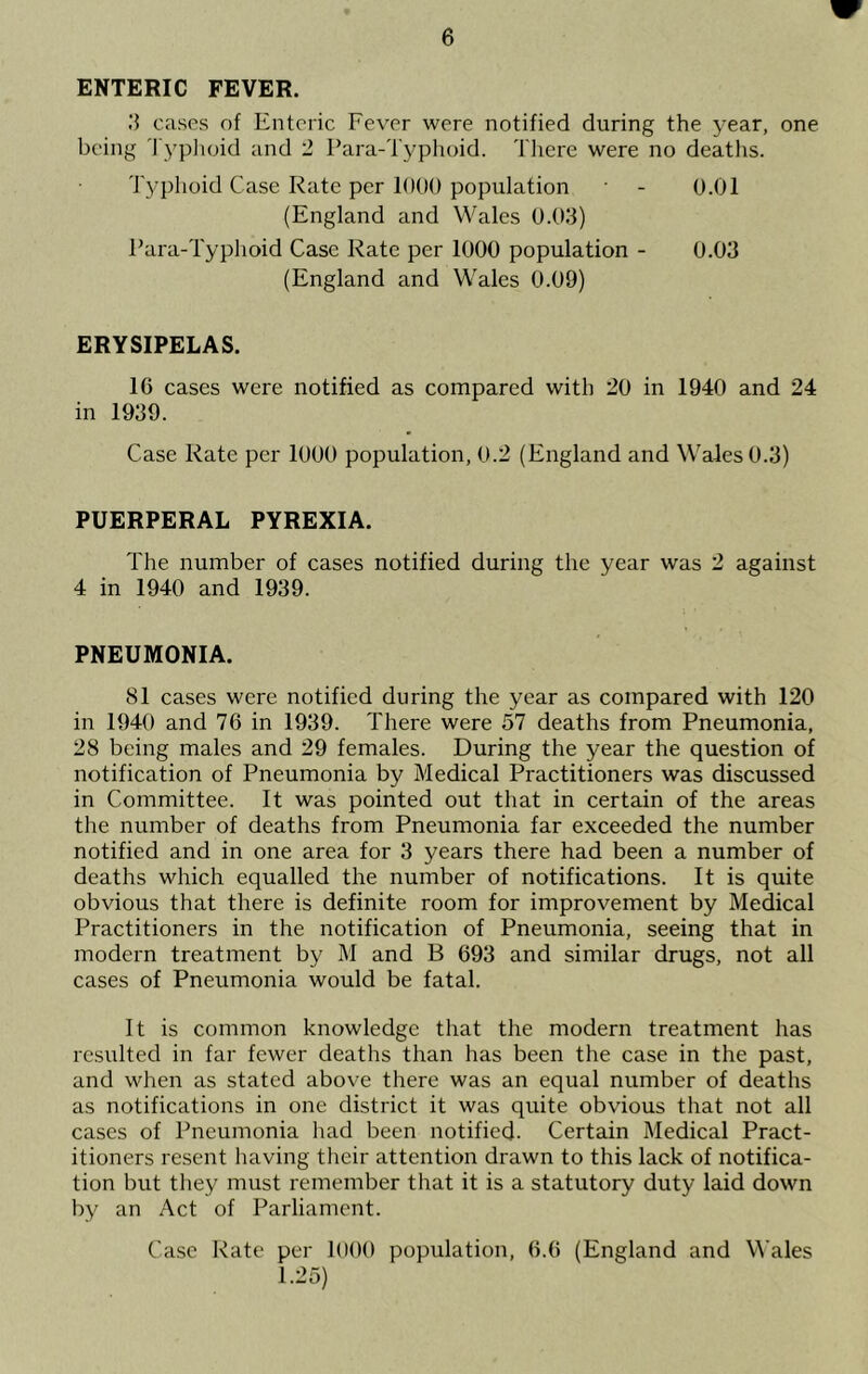 ENTERIC FEVER. U cases of Enteric Fever were notified during the year, one being 'I'yplioid and 2 Para-Typhoid. TJiere were no deaths. Typhoid Case Rate per 1000 population - 0.01 (England and Wales 0.03) Para-Typhoid Case Kate per 1000 population - 0.03 (England and Wales 0.09) ERYSIPELAS. 16 cases were notified as compared with 20 in 1940 and 24 in 1939. Case Rate per 1000 population, 0.2 (England and Wales 0.3) PUERPERAL PYREXIA. The number of cases notified during the year was 2 against 4 in 1940 and 1939. PNEUMONIA. 81 cases were notified during the year as compared with 120 in 1940 and 76 in 1939. There were 57 deaths from Pneumonia, 28 being males and 29 females. During the year the question of notification of Pneumonia by Medical Practitioners was discussed in Committee. It was pointed out that in certain of the areas the number of deaths from Pneumonia far exceeded the number notified and in one area for 3 years there had been a number of deaths which equalled the number of notifications. It is quite obvious that there is definite room for improvement by Medical Practitioners in the notification of Pneumonia, seeing that in modern treatment by M and B 693 and similar drugs, not all cases of Pneumonia would be fatal. It is common knowledge that the modern treatment has resulted in far fewer deaths than has been the case in the past, and when as stated above there was an equal number of deaths as notifications in one district it was quite obvious that not all cases of Pneumonia liad been notified- Certain Medical Pract- itioners resent having their attention drawn to this lack of notifica- tion but they must remember that it is a statutory duty laid down by an Act of Parliament. Case Rate per lOOO population, 6.6 (England and Wales 1.25)