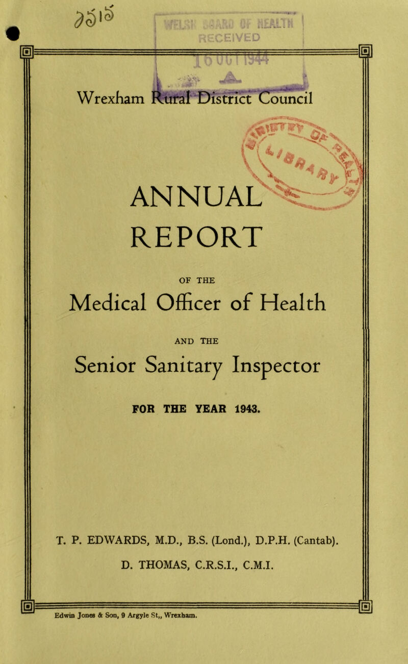 RIVED Wrexham Riifal'I District I'-e, AN NUAL REPORT OF THE Medical Officer of Health AND THE Senior Sanitary Inspector FOR THE YEAR 1943. T. P. EDWARDS, M.D., B.S. (Lond.), D.P.H. (Cantab). D. THOMAS, C.R.S.I., C.M.I. Edwin JoneB * Son, 9 Argyle St„ Wrexham.