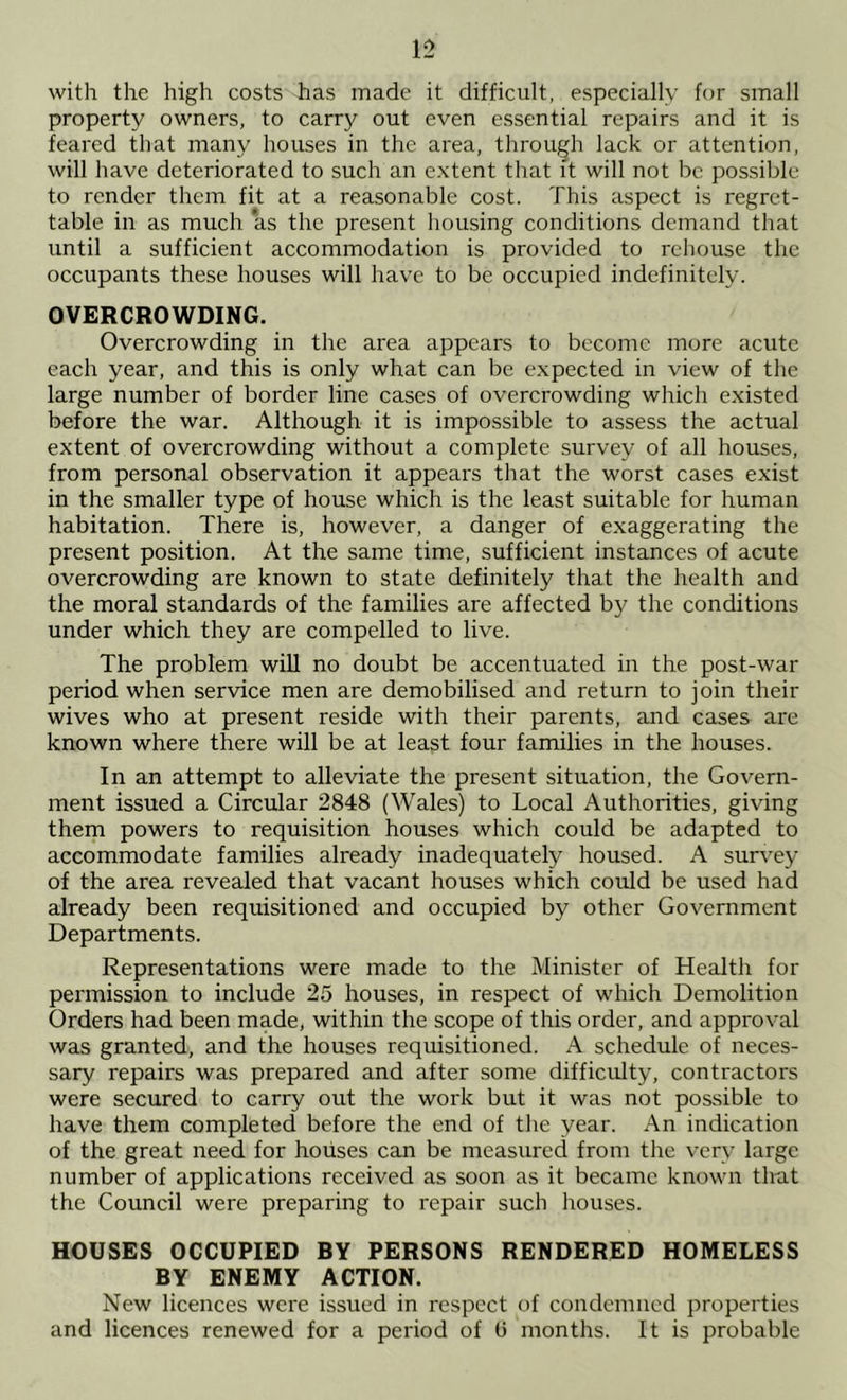 12 with the high costs has made it difficult, especially for small property owners, to carry out even essential repairs and it is feared that many houses in the area, through lack or attention, will have deteriorated to such an extent that it will not be possible to render them fit at a reasonable cost. This aspect is regret- table in as much as the present housing conditions demand that until a sufficient accommodation is provided to rehouse the occupants these houses will have to be occupied indefinitely. OVERCROWDING. Overcrowding in the area appears to become more acute each year, and this is only what can be expected in view of the large number of border line cases of overcrowding which existed before the war. Although it is impossible to assess the actual extent of overcrowding without a complete survey of all houses, from personal observation it appears that the worst cases exist in the smaller type of house which is the least suitable for human habitation. There is, however, a danger of exaggerating the present position. At the same time, sufficient instances of acute overcrowding are known to state definitely that the health and the moral standards of the families are affected by the conditions under which they are compelled to live. The problem will no doubt be accentuated in the post-war period when service men are demobilised and return to join their wives who at present reside with their parents, and cases are known where there will be at least four families in the houses. In an attempt to alleviate the present situation, the Govern- ment issued a Circular 2848 (Wales) to Local Authorities, giving them powers to requisition houses which could be adapted to accommodate families already inadequately housed. A sur\^ey of the area revealed that vacant houses which could be used had already been requisitioned and occupied by other Government Departments. Representations were made to the Minister of Health for permission to include 25 houses, in respect of which Demolition Orders had been made, within the scope of this order, and approval was granted, and the houses requisitioned. A schedule of neces- sary repairs was prepared and after some difficulty, contractors were secured to carry out the work but it was not possible to have them completed before the end of the year. An indication of the great need for houses can be measured from the very large number of applications received as soon as it became known that the Council were preparing to repair such houses. HOUSES OCCUPIED BY PERSONS RENDERED HOMELESS BY ENEMY ACTION. New licences were issued in respect of condemned properties