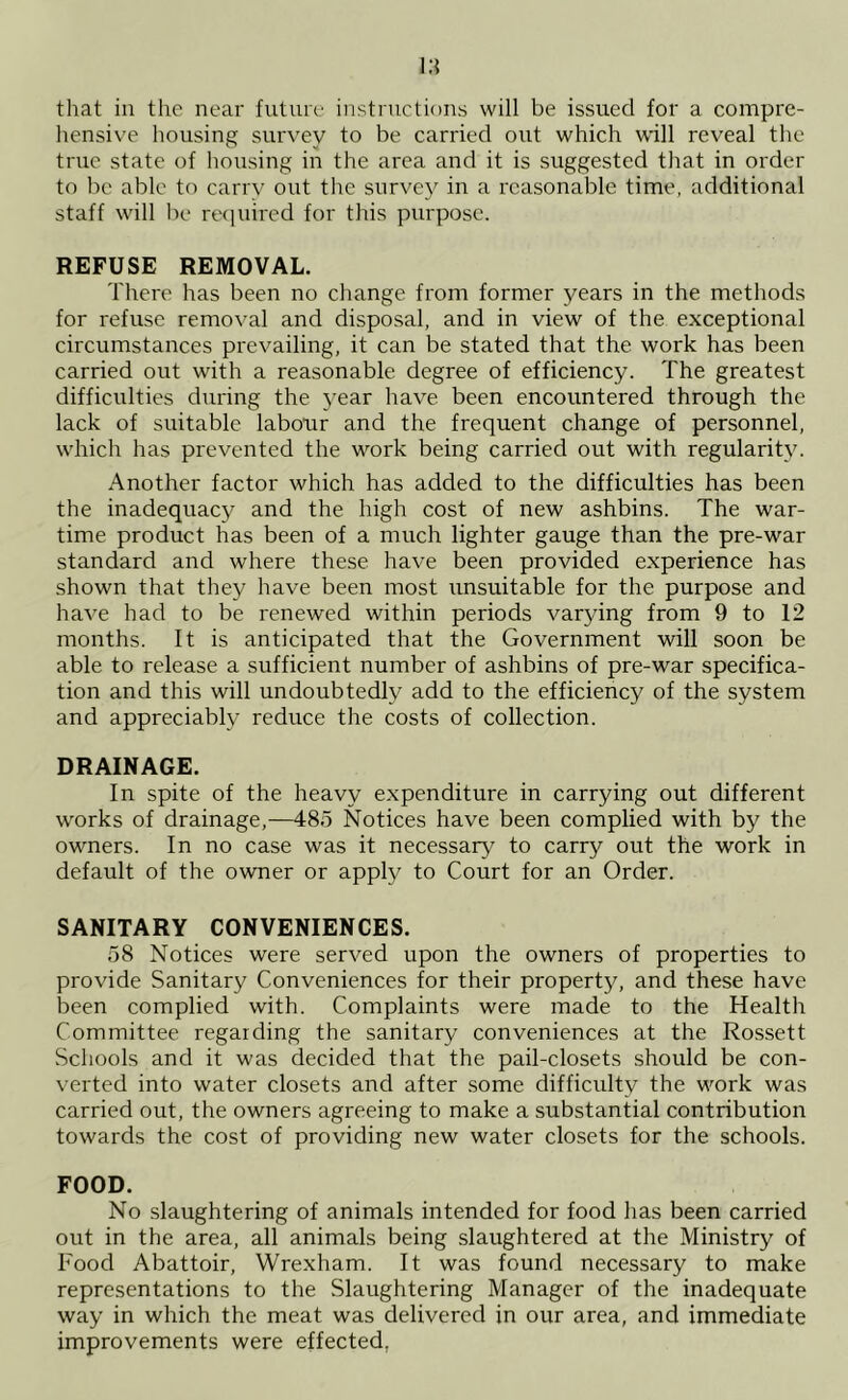 that in the near future instructions will be issued for a compre- hensive housing survey to be carried out which w'ill reveal the true state of hoiising in the area and it is suggested that in order to be able to carry out the survey in a reasonable time, additional staff will be required for this purpose. REFUSE REMOVAL. There has been no change from former years in the methods for refuse removal and disposal, and in view of the exceptional circumstances prevailing, it can be stated that the work has been carried out with a reasonable degree of efficiency. The greatest difficulties during the year have, been encountered through the lack of suitable labour and the frequent change of personnel, which has prevented the work being carried out with regularity. Another factor which has added to the difficulties has been the inadequacy and the high cost of new ashbins. The war- time product has been of a much lighter gauge than the pre-war standard and where these have been provided experience has shown that they have been most unsuitable for the purpose and have had to be renewed within periods varying from 9 to 12 months, ft is anticipated that the Government will soon be able to release a sufficient number of ashbins of pre-war specifica- tion and this will undoubtedly add to the efficiency of the system and appreciably reduce the costs of collection. DRAINAGE. In spite of the heavy expenditure in carrying out different works of drainage,—485 Notices have been complied with by the owners. In no case was it necessary to carry out the work in default of the owner or apply to Court for an Order. SANITARY CONVENIENCES. 58 Notices were served upon the owners of properties to provide Sanitary Conveniences for their property, and these have been complied with. Complaints were made to the Health Committee regarding the sanitary conveniences at the Rossett Schools and it was decided that the pail-closets should be con- verted into water closets and after some difficulty the work was carried out, the owners agreeing to make a substantial contribution towards the cost of providing new water closets for the schools. FOOD. No slaughtering of animals intended for food has been carried out in the area, all animals being slaughtered at the Ministry of Food Abattoir, Wrexham. It was found necessary to make representations to the Slaughtering Manager of the inadequate way in which the meat was delivered in our area, and immediate improvements were effected,