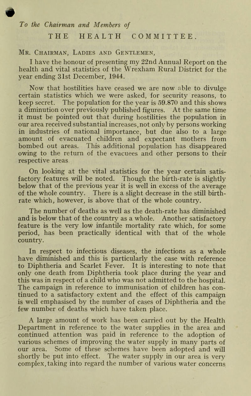 To the Chairman and Members of THE HEALTH COMMITTEE. I\Ir. Chairman, Ladies and Gentlemen, I have the honour of presenting my 22nd Annual Report on the health and vital statistics of the Wrexham Rural District for the year ending 31st December, 1944. Now that hostilities have ceased we are now .nble to divulge certain statistics which we were asked, for security reasons, to keep secret. The population for the year is 59.870 and this shows a diminution over previously published figures. At the same time it must be pointed out that during hostilities the population in our area received substantial increases, not only by persons working in industries of national importance, but due also to a large amount of evacuated children and expectant mothers from bombed out areas. This additional population has disappeared owing to the return of the evacuees and other persons to their respective areas On looking at the vital statistics for the year certain satis- factory features will be noted. Though the birth-rate is slightly below that of the previous year it is well in excess of the average of the whole country. There is a slight decrease in the still birth- rate which, however, is above that of the whole country. The number of deaths as well as the death-rate has diminished and is below that of the country as a whole. Another satisfactory feature is the very low infantile mortality rate which, for some period, has been practically identical with that of the whole country. In respect to infectious diseases, the infections as a whole have diminished and this is particularly the case with reference to Diphtheria and Scarlet Fever. It is interesting to note that only one death from Diphtheria took place during the year and this was in respect of a child who was not admitted to the hospital. The campaign in reference to immunisation of children has con- tinued to a satisfactory extent and the effect of this campaign is well emphasised by the number of cases of Diphtheria and the few number of deaths which have taken place. A large amount of work has been carried out by the Health Department in reference to the water supplies in the area and continued attention was paid in reference to the adoption of various schemes of improving the water supply in many parts of our area. Some of these schemes have been adopted and will shortly be put into effect. The water supply in our area is very complex, taking into regard the number of various water concerns