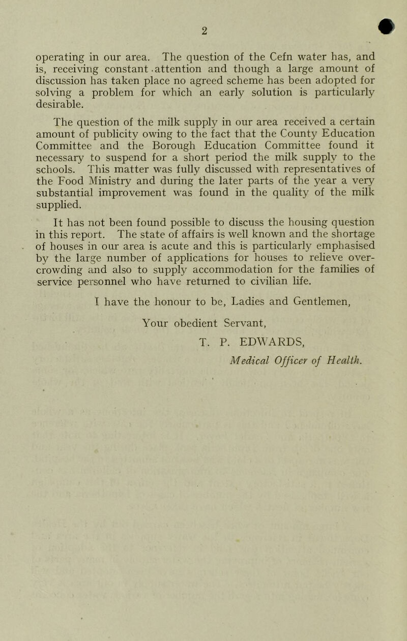 operating in our area. The question of the Cefn water has, and is, receiving constant .attention and though a large amount of discussion has taken place no agreed scheme has been adopted for solving a problem for which an early solution is particularly desirable. The question of the milk supply in our area received a certain amount of publicity owing to the fact that the County Education Committee and the Borough Education Committee found it necessary to suspend for a short period the milk supply to the schools. This matter was fully discussed with representatives of the Food Ministry and during the later parts of the year a very substantial improvement was found in the quality of the milk supplied. It has not been found possible to discuss the housing question in this report. The state of affairs is well known and the shortage of houses in our area is acute and this is particularly emphasised by the large number of applications for houses to relieve over- crowding and also to supply accommodation for the families of service personnel who have returned to civilian life. I have the honour to be. Ladies and Gentlemen, Your obedient Servant, T. P. EDWARDS, Medical Officer of Health.