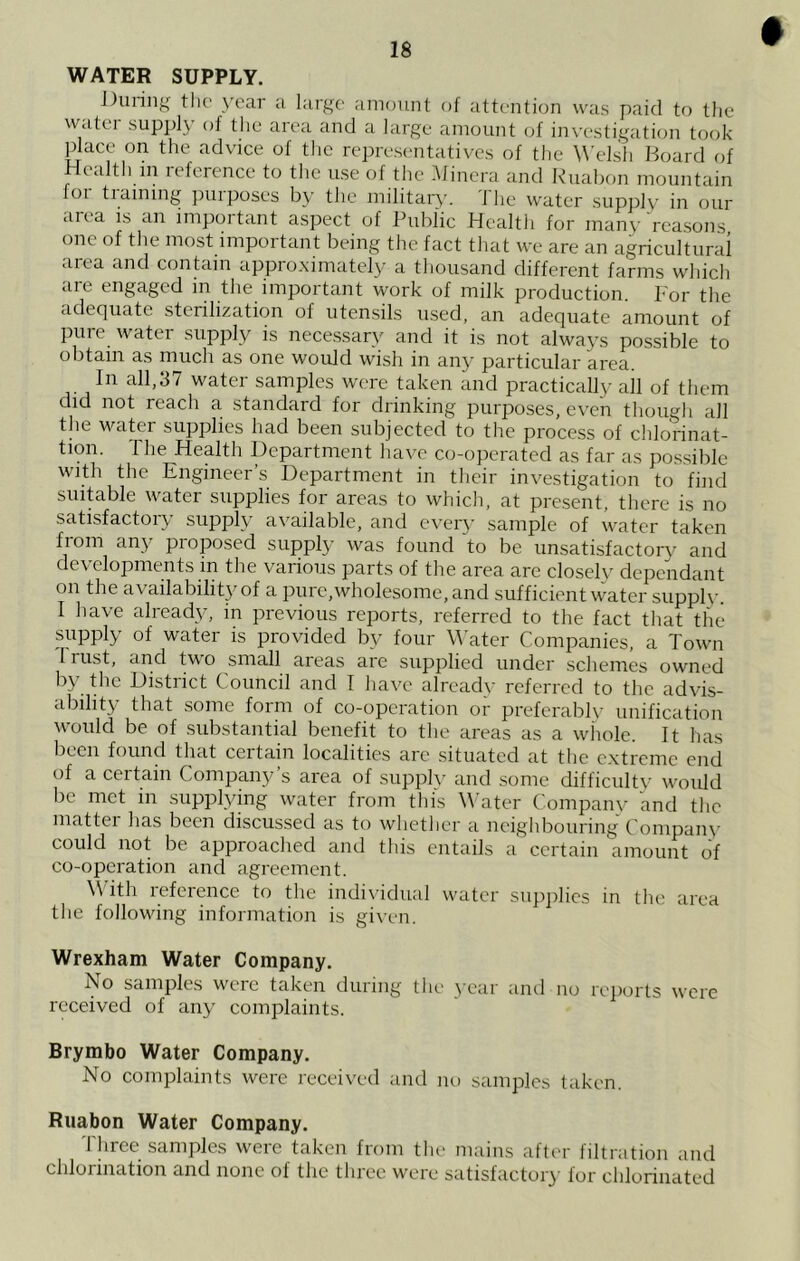 WATER SUPPLY. During tlic' year a large amount of attention was paid to the watei supply of the area and a large amount of investigaticm took place on the advice of the representatives of the Welsh Hoard of Health in reference to the use of the .Mincra and Ruabon mountain foi tiaining jniiposes by the military. I he water supjily' in our <iiea is an impoitant aspect of Public Health for many reasons one of the most important being the fact that we are an agricultural area and contain appro.ximately a thousand different farms which are engaged in the important work of milk production. For the adequate sterilization of utensils used, an adequate amount of pure water supply is necessary and it is not always possible to obtain as much as one would wish in any particular area. In all,37 water samples were taken and practically all of them did not reach a standard for drinking purposes, even though all the water supplies had been subjected to the process of chlorinat- tion. The Health Department have co-operated as far as possible with the Engineer’s Department in their investigation to find suitable water supplies for areas to which, at present, there is no satisfactoiy supply available, and ever\' sample of water taken from any proposed supply was found ‘'to be unsatisfactory and developments in the various parts of the area are closely dependant on the availability of a pure,wholesome, and sufficient water suppl\-. I have alread^g in previous rejiorts, referred to the fact that the supply of water is provided by four W ater Companies, a Town Irust, and two small areas are supplied under schemes owned by the District Council and I have already referred to the advis- ability that some form of co-operation or preferablv unification would be of substantial benefit to the areas as a whole. It has been found that ceitain localities arc situated at the extreme end of a certain Company’s area of supply and some difficulty would be met in supplying water from this W ater Compaiu’ and the matter lias been discussed as to whetlier a neighbouring Compam- could not be approached and this entails a certain amount of co-operation and agreement. W ith reference to the individual water supjilics in tlie area the following information is given. Wrexham Water Company. No samples were taken during tlu' year and no reports were received of any complaints. Brymbo Water Company. No complaints were received and no samples taken. Ruabon Water Company. Three samples were taken from tlie mains after filtration and chlorination and none of the three were satisfactoiy for chlorinated