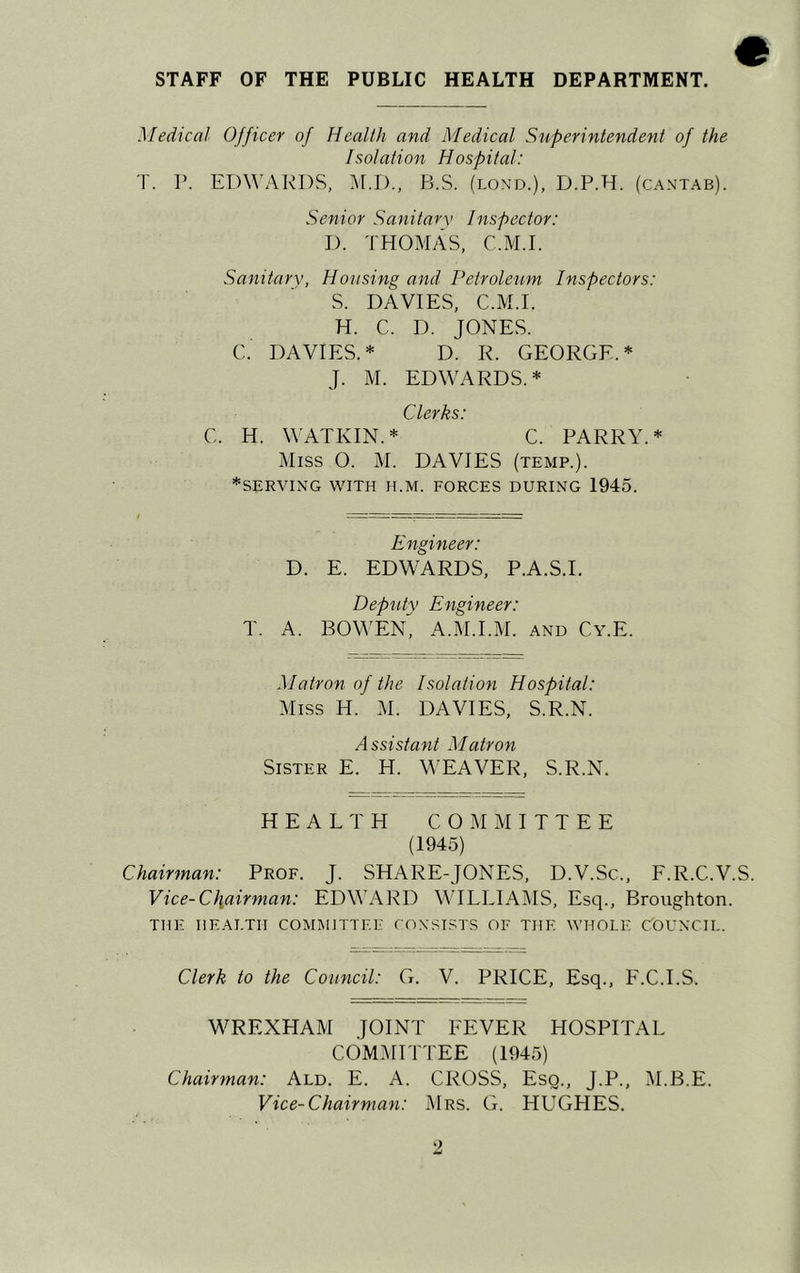 STAFF OF THE PUBLIC HEALTH DEPARTMENT. Medical Officer of Health and Medical Superintendent of the Isolation Hospital: T. P. EDWARDS, M.D., B.S. (lond.), D.P.H. (cantab). Senior Sanitary Inspector: D. THOMAS, C.M.I. Sanitary, Housing and Petroleum Inspectors: S. DAVIES, C.M.I. H. C. D. JONES. C. DAVIES.* D. R. GEORGE.* J. M. EDWARDS.* Clerks: C. H. WATKIN.* C. PARRY.* Miss O. M. DAVIES (temp.). *SERVING WITH H.M. FORCES DURING 1945. Engineer: D. E. EDWARDS, P.A.S.I. Deputy Engineer: T. A. BOWEN^ A.M.I.M. and Cy.E. Matron of the Isolation Hospital: Miss H. M. DAVIES, S.R.N. Assistant Matron Sister E. H. WEAVER, S.R.N. HEALTH COMMITTEE (1945) Chairman: Prof. J. SHARE-JONES, D.V.Sc., F.R.C.V.S. Vice-Chairman: EDWARD WILLIAMS, Esq., Broughton. THE HEALTH COMMITTEE CONSISTS OF THE WHOLE COUNCIL. Clerk to the Council: G. V. PRICE, Esq., F.C.I.S. WREXHAM JOINT FEVER HOSPITAL COMMITTEE (1945) Chairman: Ald. E. A. CROSS, Esq., J.P., M.B.E. Vice-Chairman: Mrs. G. HUGHES.