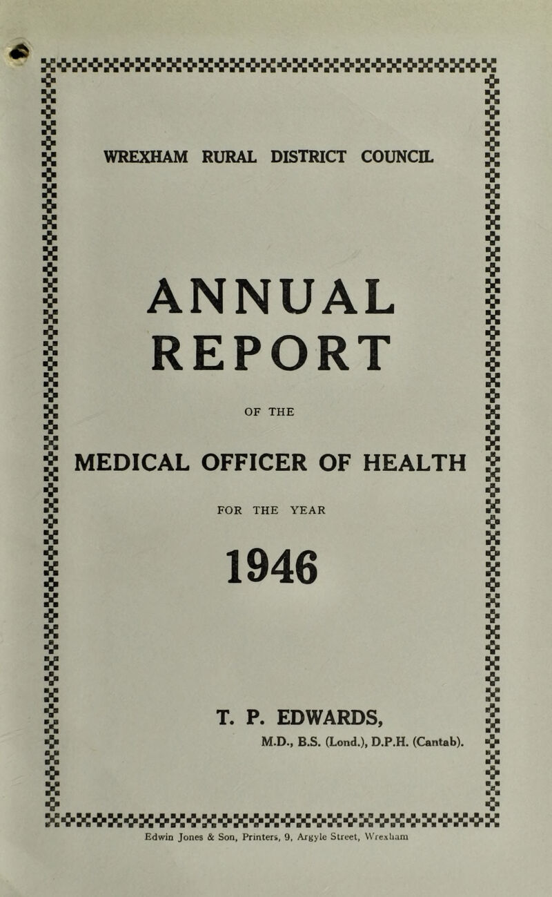 -fr X <r X X WREXHAM RURAL DISTRICT COUNCIL •fr X X I ANNUAL I REPORT X *> X OF THE ■> X a MEDICAL OFFICER OF HEALTH FOR THE YEAR 1946 T. P. EDWARDS, M.D., B.S. (Lond.), D.P.H. (Cantab). x■^x-^x-^x■^x•^x■^x■^x■^x-^x■^xox-:-x■^x-^x Edwin Jones & Son, Printers, 9, Argyle Street, Wrexliara A <■ X ■> X <- X •fr X •> X -3- X X X ■> X X •> «X-:*X->X«K*X4-X4'K->K«K->X'e'X*X'0-K*K->K'frX->X*X*K*K*K*X*