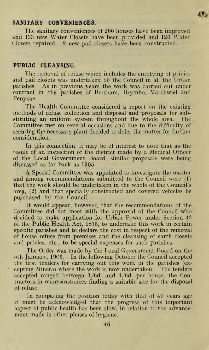 SANITARY CONVENIENCES. The sanitary conveniences of 266 houses have been improved and 133 new Water Closets have been provided and 126 Water Closets repaired, 2 new pail closets have been constructed. PUBLIC CLEANSING. The removal of refuse which includes the emptying of privies and pail closets was undertaken b6 the Council in all the Urban parishes. As in previous years the work was carried out under contract in the parishes of Bersham, Brymbo, Marchwiel and Penycae. Tlie Health Committee considered a report on the existing methods of refuse collection and disposal and proposals for sub- stituting an uniform system throughout the whole area. The Committee met on several occasions and due to the difficulty of securing the necessary/ plant decided to defer the matter for further consideration. In this connection, it may be of interest to note that as the result of an inspection of the district made by a Medical Officer of the Local Government Board, similar proposals were being discussed as far back as 1905. A Special Committee was appointed to investigate the matter and among recommendations submitted to the Council were (1) that the work should be undertaken in the whole of the Council’s area, (2) and that special!}- constructed and covered vehicles be purchased by the Council. It would appear, however, that the recommendations of the Committee did not meet with the approval of the Council who decided to make application for Urban Power under Section 42 of the Public Health Act, 1875, to undertake this work in certain specific parishes and to declare the cost in respect of the removal of l.ouse refuse from premises and the cleansing of earth closets and privies, etc., to be special expenses for such parishes. The Order was made by the Local Government Board on the 5th January, 19C6. In the following October the Council accepted the first tenders for carrying out this work in the parishes (ex- ' cepting Minera) where the work is now undertaken. Tlie tenders accepted ranged between l/6d. and 4/6d. per house, the Con- tractors in many^instances finding a suitable site for the disposal of refuse. In comparing tlie position today with that of 40 years ago it must be acknowledged that the progress of tliis important aspect of public health has been slow, in relation to the advance- ment made in other phases of hygiene.