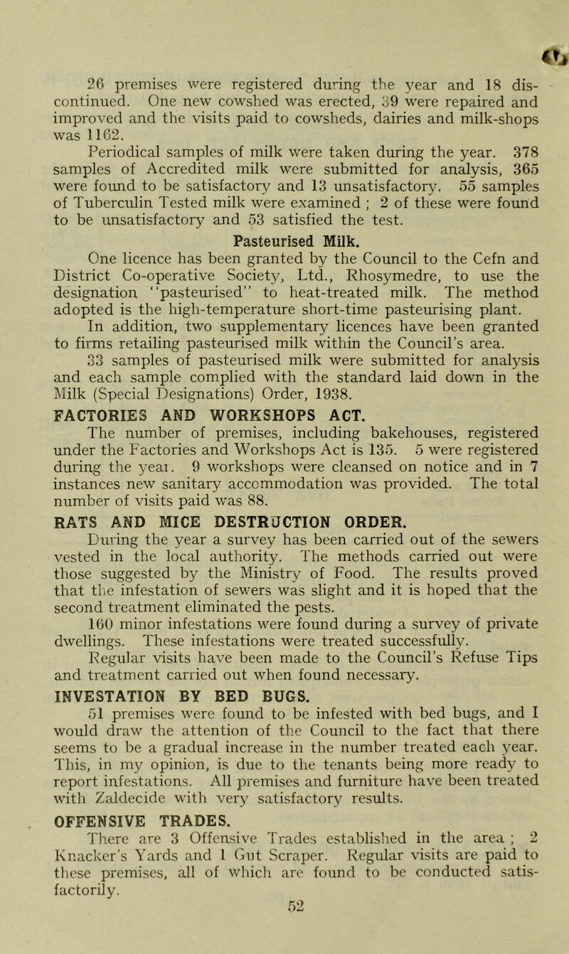 26 premises were registered during the year and 18 dis- continued. One new cowshed was erected, 39 were repaired and improved and the visits paid to cowsheds, dairies and milk-shops was 1162. Periodical samples of milk were taken during the year. 378 samples of Accredited milk were submitted for an^ysis, 365 were found to be satisfactory and 13 unsatisfactory'. 55 samples of Tuberculin Tested milk were examined ; 2 of these were found to be unsatisfactory and 53 satisfied the test. Pasteurised Milk. One licence has been granted by the Council to the Cefn and District Co-operative Society, Ltd., Rhosymedre, to use the designation “pasteurised” to heat-treated milk. The method adopted is the high-temperature short-time pasteurising plant. In addition, two supplementary licences have been granted to firms retailing pasteurised milk within the Council’s area. 33 samples of pasteurised milk were submitted for analysis and each sample complied with the standard laid down in the Milk (Special Designations) Order, 1938. FACTORIES AND WORKSHOPS ACT. The number of premises, including bakehouses, registered under the Factories and Workshops Act is 135. 5 were registered during the yeai. 9 workshops were cleansed on notice and in 7 instances new sanitary accommodation was provided. The total number of visits paid was 88. RATS AND MICE DESTRUCTION ORDER. During the year a survey has been carried out of the sewers vested in the local authority. The methods carried out were those suggested by the Ministry of Food. The results proved that tl'.e infestation of sewers was slight and it is hoped that the second treatment eliminated the pests. 160 minor infestations were found during a survey of private dwellings. These infestations were treated successfully. Regular visits have been made to the Council’s Refuse Tips and treatment carried out when found necessary. INVESTATION BY BED BUGS. 51 premises were found to be infested with bed bugs, and I would draw the attention of the Council to the fact that there seems to be a gradual increase in the number treated each year. This, in my opinion, is due to the tenants being more ready to report infestations. All premises and furniture have been treated with Zaldecide with very satisfactory results. OFFENSIVE TRADES. There are 3 Offensive Trades established in the area ; 2 Knacker’s Yards and 1 Gut Scraper. Regular visits are paid to these premises, all of which are found to be conducted satis- factorily.
