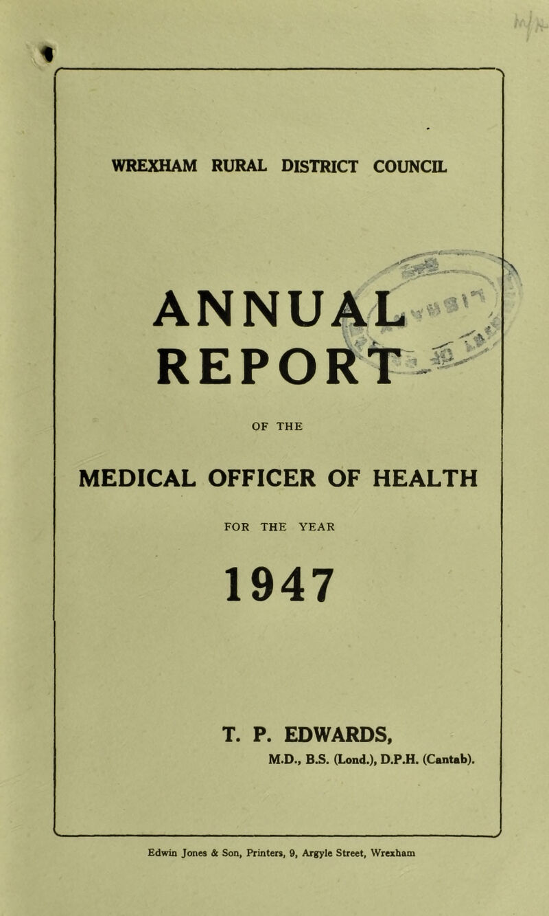 r WREXHAM RURAL DISTRICT COUNCIL OF THE MEDICAL OFFICER OF HEALTH FOR THE YEAR 1947 T. P. EDWARDS, M.D.9 B.S, (Lond.)f D.P.H. (Cantab). J Edwin Jones dc Son, Printers, 9, Argyle Street, Wrexham